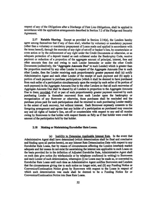 respect of any of the Obligations after a Discharge of First Lien Obligations, shall be applied in
accordance with the application arrangements described in Section 7.2 ofthe Pledge and Security
Agreement.

        2.17 Ratable Sharing. Except as provided in Section 2.14(e), the Lenders hereby
agree among themselves that if any of them shall, whether by voluntary or mandatory payment
(other than a voluntary or mandatory prepayment of Loans made and applied in accordance with
the terms hereof), through the exercise of any right of set-off or banker's lien, by counterclaim or
cross action or by the enforcement of any right under the Credit Documents or otherwise, or as
adequate protection of a deposit treated as cash collateral under the Bankruptcy Code, receive
payment or reduction of a proportion of the aggregate amount of principal, interest, fees and
other amounts then due and owing to such Lender hereunder or under the other Credit
Documents (collectively, the "Aggregate Amounts Due" to such Lender) which is greater than
the proportion received by any other Lender in respect of the Aggregate Amounts Due to such
other Lender, then the Lender receiving such proportionately greater payment shall (a) notify
Administrative Agent and each other Lender of the receipt of such payment and (b) apply a
portion of such payment to purchase participations (which it shall be deemed to have purchased
from each seller of a participation simultaneously upon the receipt by such seller of its portion of
such payment) in the Aggregate Amounts Due to the other Lenders so that all such recoveries of
Aggregate Amounts Due shall be shared by all Lenders in proportion to the Aggregate Amounts
Due to them; provided. if all or part of such proportionately greater payment received by such
purchasing Lender is thereafter recovered from such Lender upon the bankruptcy or
reorganization of any Borrower or otherwise, those purchases shall be rescinded and the
purchase prices paid for such participations shall be returned to such purchasing Lender ratably
to the extent of such recovery, but without interest. Each Borrower eXpressly consents to the
foregoing arrangement and agrees that any holder of a participation so purchased may exercise
any and all rights of banker's lien, set-off or counterclaim with respect to any and all monies
owing by Borrowers to that holder with respect thereto as fully as if that holder were owed the
amount of the participation held by that holder.

       2.18    Making or Maintaining Eurodollar Rate Loans.

                      (a) Inability to Determine Aoolicable Interest Rate. In the event that
Administrative Agent shall have determined (which determination shall be final and conclusive
and binding upon all parties hereto), on any Interest Rate Determination Date with respect to any
Eurodollar Rate Loans, that by reason of circumstances affecting the London interbank market
adequate and fair means do not exist for ascertaining the interest rate applicable to such Loans on
the basis provided for in the definition of Adjusted Eurodollar Rate, Administrative Agent shall
on such date give notice (by telefacsimile or by telephone confirmed in writing) to Borrowers
and each Lender of such detennination, whereupon (i) no Loans may be made as, or converted to,
Eurodollar Rate Loans until such time as Administrative Agent notifies Borrowers and Lenders
that the circumstances giving rise to such notice no longer exist, and (ii) any Funding Notice or
Conversion/Continuation Notice given by Borrowers with respect to the Loans in respect of
which such determination was made shall be deemed to be a Funding Notice for or
Conversion/Continuation Notice into Base Rate Loans•

                                                .52
 