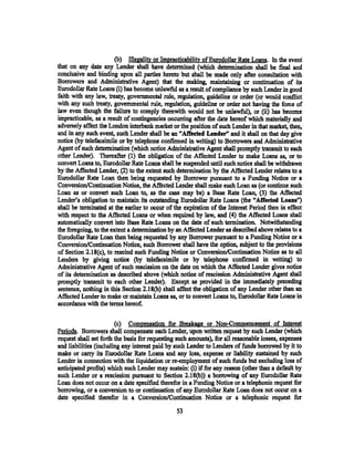 (b) Illegality or Impracticability of Eurodollar Rate Loans. In the event
that on any date any Lender shall have determined (which determination shall be final and
conclusive and binding upon all parties hereto but shall be made only after consultation with
Borrowers and Administrative Agent) that the making, maintaining or continuation of its
Eurodollar Rate Loans (i) has become unlawful as a result of compliance by such Lender in good
faith with any law, treaty, governmental rule, regulation, guideline or order (or would conflict
with any such treaty, governmental rule;, regulation, guideline or order not having the force of
law even though the failure to comply therewith would not be unlawful), or (ii) has become
impracticable, as a result of contingencies occurring after the date hereof which materially and
adversely affect the London interbank market or the position of such Lender in that market, then,
and in any such event, such Lender shall be an "Afreeted Lender" and it shall on that day give
notice (by telefacsimile or by telephone confinned in writing) to Borrowers and Administrative
Agent of such determination (which notice Adininistrative Agent shall promptly transmit to each
other Lender). Thereafter (l) the obligation of the Affected Lender to make Loans as, or to
convert Loans to, Eurodollar Rate Loans shall be suspended until such notice shall be withdrawn
by the Affected Lender, (2) to the extent such determination by the Affected Lender relates to a
Eurodollar Rate Loan then being requested by Borrower pursuant to a Funding Notice or a
Conversion/Continuation Notice, the Affected Lender shall make such Loan as (or continue such
Loan as or convert such Loan to, as the case may be) a Base Rate Loan, (3) the Affected
Lender's obligation to maintain its outstanding Eurodollar Rate Loans (the "Affected Loansn)
shall be terminated at the earlier to occur of the expiration of the Interest Period then in effect
with respect to the Affected Loans or when required by law, and (4) the Affected Loans shall
automatically convert into Base Rate Loans on the date of such termination. Notwithstanding
the foregoing, to the extent a determination by an Affected Lender as described above relates to a
Eurodollar Rate Loan then being requested by any Borrower pursuant to a Funding Notice or a
Conversion/Continuation Notice, such Borrower shall have the option, subject to the provisions
of Section 2.18(c), to rescind such Funding Notice or Conversion/Continuation Notice as to all.
Lenders by giving notice (by telefacsimile or by telephone confirmed in writing) to
Administrative Agent of such rescission on the date on which the Affected Lender gives notice
of its determination as described above (which notice of rescission Administrative Agent shall
promptly transmit to each other Lender). Except as provided in the immediately preceding
sentence, nothing in this Section 2.18(b) shall affect the obligation of any Lender other than an
Affected Lender to make or maintain Loans as, or to convert Loans to, Eurodollar Rate Loans in
accordance with the terms hereof.

                        (c) Compensation for Breakage or Non-Commencement of Interest
Periods. Borrowers shall compensate each Lender, upon written request by such Lender (which
request shall set forth the basis for requesting such amounts), for all reasonable losses, expenses
and liabilities (inclOOing any interest paid by such Lender to Lenders of funds borrowed by it to
make or carry its Eurodollar Rate Loans and any loss, expense or liability sustained by such
Lender in connection with the liquidation or re-employment of such funds but excluding loss of
anticipated profits) which such Lender may sustain: (i) if for any reason (other than a default by
such Lender or a rescission pursuant to Section 2.18(b)) a borl'owing of any Eurodollar Rate
Loan does not occur on a date specified therefor in a Funding Notice or a telephonic request for
borrowing, or a conversion to or continuation of any Eurodollar Rate Loan does not occur on a
date spe