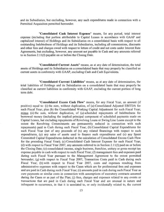 and its Subsidiaries, but excluding, however, any such expenditures made in connection with a
Permitted Acquisition permitted hereunder.


                "Consolidated Cash Interest Expense" means, for any period, total interest
expense (including that portion attributable to Capital Leases in accordance with GAAP and
capitalized interest) of Holdings and its Subsidiaries on a consolidated basis with respect to all
outstanding Indebtedness of Holdings and its Subsidiaries, including all commissions, discounts
and other fees and charges owed with respect to letters of credit and net costs under Interest Rate
Agreements, but excluding, however, any amount not payable in Cash and any amounts referred
to in Section 2.ll(f) payable on or before the Closing Date.


                "Consolidated Current Assets" means, as at any date of determination, the total
assets of Holdings and its Subsidiaries on a consolidated basis that may properly be classified as
current assets in conformity with GAAP, excluding Cash and Cash Equivalents.


                 "Consolidated Current Liabilities" means, as at any date of determination, the
total liabilities of Holdings and its Subsidiaries on a consolidated basis that may properly be
classified as current liabilities in conformity with GAAP, excluding the current portion of long
term debt.


               "Consolidated Excess Cash Flow" means, for any Fiscal Year, an amount (if
positive) equal to: (i) the sum, without duplication, of (a) Consolidated Adjusted EBITDA for
such Fiscal Year; plus (b) the Consolidated Working Capital Adjustment for such Fiscal Year;
minus (ii) the sum, without duplication, of (a) scheduled repayments of Indebtedness for
borrowed money (including the implied principal component of scheduled payments made on
Capital Leases, but excluding repayments of Revolving Loans or Swing Line Loans except to the
extent the Revolving Commitments are permanently reduced in connection with such
repayments) paid in Cash during such Fiscal Year; (b) Consolidated Capital Expenditures for
such Fiscal Year (net of any proceeds of (x) any related financings with respect to such
expenditures, (y) any sales of assets used to finance such expenditures and (z) any Spent
Committed Capital Expenditures deducted in the calculation of Consolidated Excess Cash Flow
for the preceding Fiscal Year); (c) Consolidated Cash Interest Expense for such Fiscal Year;
(d) with respect to Fiscal Year 2007, any amounts referred to in Section 2.11 (f) paid on or before
the Closing Date; (e) consolidated income, single business, franchise, unitary or gross receipt tax
expense payable in cash with respect to such Fiscal Year; (f) management fees and expenses paid
during such Fiscal Year pursuant to the Management Agreement to the extent permitted
hereunder; (g) with respect to Fiscal Year 2007, Transaction Costs paid in Cash during such
Fiscal Year; (h) with respect to Fiscal Year 2007, costs and expenses resulting from
administrative expenses with respect to the Cases which are for professional fees and expenses
and are paid in Cash during such Fiscal Year; (i) amounts paid in cash during such Fiscal Year as
cure payments or similar costs in connection with assumptions of executory contracts assumed
during the Cases or as part of the Plan; U) fees, charges and expenses related to any events or
transactions that are paid in Cash during such Fiscal Year and are unusual in nature and
infrequent in occurrence, in that it is unrelated to, or only incidentally related to, the current
                                                13
 
