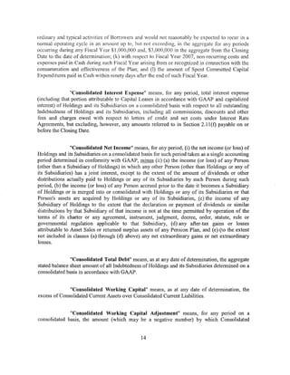 ordinary and typical activities of Borrowers and would not reasonably be expected to recur in a
normal operating cycle in an amount up to, but not exceeding, in the aggregate for any periods
occurring during any Fiscal Year $1,000,000 and, $3,000,000 in the aggregate from the Closing
Date to the date of determination; (k) with respect to Fiscal Year 2007, non-recurring costs and
expenses paid in Cash during such Fiscal Year arising from or recognized in coru1ection with the
consummation and effectiveness of the Plan; and (I) the amount of Spent Committed Capital
Expenditures paid in Cash within ninety days after the end of such Fiscal Year.


               "Consolidated Interest Expense" means, for any period, total interest expense
(including that portion attributable to Capital Leases in accordance with GAAP and capitalized
interest) of Holdings and its Subsidiaries on a consolidated basis with respect to all outstanding
Indebtedness of Holdings and its Subsidiaries, including all commissions, discounts and other
fees and charges owed with respect to letters of credit and net costs under Interest Rate
Agreements, but excluding, however, any amounts referred to in Section 2.ll(f) payable on or
before the Closing Date.


                "Consolidated Net Income" means, for any period, (i) the net income (or loss) of
Holdings and its Subsidiaries on a consolidated basis for such period taken as a single accounting
period determined in conformity with GAAP, minus (ii) (a) the income (or loss) of any Person
(other than a Subsidiary of Holdings) in which any other Person (other than Holdings or any of
its Subsidiaries) has a joint interest, except to the extent of the amount of dividends or other
distributions actually paid to Holdings or any of its Subsidiaries by such Person during such
period, (b) the income (or loss) of any Person accrued prior to the date it becomes a Subsidiary
of Holdings or is merged into or consolidated with Holdings or any of its Subsidiaries or that
Person's assets are acquired by Holdings or any of its Subsidiaries, (c) the income of any
Subsidiary of Holdings to the extent that the declaration or payment of dividends or similar
distributions by that Subsidiary of that income is not at the time permitted by operation of the
terms of its charter or any agreement, instrument, judgment, decree, order, statute, rule or
governmental regulation applicable to that Subsidiary, (d) any after-tax gains or losses
attributable to Asset Sales or returned surplus assets of any Pension Plan, and (e) (to the extent
not included in clauses (a) through (d) above) any net extraordinary gains or net extraordinary
losses.


               "Consolidated Total Debt" means, as at any date of determination, the aggregate
stated balance sheet amount of all Indebtedness of Holdings and its Subsidiaries determined on a
consolidated basis in accordance with GAAP.


              "Consolidated Working Capital" means, as at any date of determination, the
excess of Consolidated Current Assets over Consolidated Current Liabilities.


              "Consolidated Working Capital Adjustment" means, for any period on a
consolidated basis, the amount (which may be a negative number) by which Consolidated


                                                14
 