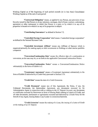 Working Capital as of the beginning of such period exceeds (or is less than) Consolidated
Working Capital as ofthe end of such period.


                "Contractual Obligation" means, as applied to any Person, any provision of any
Security issued by that Person or of any indenture, mortgage, deed of trust, contract, undertaking,
agreement or other instrument to which that Person is a party or by which it or any of its
properties is bound or to which it or any of its properties is subject.


               "Contributing Guarantors" as defined in Section 7.2.


                "Controlled Foreign Corporation" shall mean a "controlled foreign corporation"
as defined in the Internal Revenue Code.


              "Controlled Investment Affiliate" means any Affiliate of Sponsor which is
organized primarily for making equity or debt investments in Holdings or other similar portfolio
companies.


               "Conversion/Continuation Date" means the effective date of a continuation or
conversion, as the case may be, as set forth in the applicable Conversion/Continuation Notice.


                "Conversion/Continuation Notice" means a Conversion/Continuation Notice
substantially in the form of Exhibit A-2.


              "Counterpart Agreement" means a Counterpart Agreement substantially in the
form of Exhibit H delivered by a Credit Party pursuant to Section 5.1 0.


               "Credit Date" means the date of a Credit Extension.


                "Credit Document" means any of this Agreement, the Notes, if any, the
Collateral Documents, the Intercreditor Agreement, any documents executed by the
Administrative Agent in connection with or relating to the LC Deposit Account, any documents
or certificates executed by Borrowers in favor of Issuing Bank relating to Letters of Credit, and
all other documents, instruments or agreements executed and delivered by a Credit Party for the
benefit of any Agent, Issuing Bank or any Lender in connection herewith.


              "Credit Extension" means the making of a Loan, the issuing of a Letter of Credit
or the making of an LC Deposit.




                                                15
 