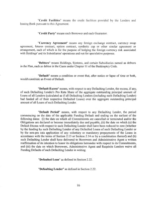 "Credit Facilities" means the credit facilities provided by the Lenders and
Issuing Bank pursuant to this Agreement.


              "Credit Party" means each Borrower and each Guarantor.


               "Currency Agreement" means any foreign exchange contract, currency swap
agreement, futures contract, option contract, synthetic cap or other similar agreement or
arrangement, each of which is for the purpose of hedging the foreign currency risk associated
with Holdings' and its Subsidiaries' operations and not for speculative purposes.


                "Debtors" means Holdings, Systems, and certain Subsidiaries named as debtors
in the Plan, each as debtor in the Cases under Chapter 11 of the Bankruptcy Code.


              "Default" means a condition or event that, after notice or lapse of time or both,
would constitute an Event of Default.


               "Default Excess" means, with respect to any Defaulting Lender, the excess, if any,
of such Defaulting Lender's Pro Rata Share of the aggregate outstanding principal amount of
Loans of all Lenders (calculated as if all Defaulting Lenders (including such Defaulting Lender)
had funded all of their respective Defaulted Loans) over the aggregate outstanding principal
amount of all Loans of such Defaulting Lender.


               "Default Period" means, with respect to any Defaulting Lender, the period
commencing on the date of the applicable Funding Default and ending on the earliest of the
following dates: (i) the date on which all Commitments are cancelled or terminated and/or the
Obligations are declared or become immediately due and payable, (ii) the date on which (a) the
Default Excess with respect to such Defaulting Lender shall have been reduced to zero (whether
by the funding by such Defaulting Lender of any Defaulted Loans of such Defaulting Lender or
by the non-pro rata application of any voluntary or mandatory prepayments of the Loans in
accordance with the terms of Section 2.13 or Section 2.14 or by a combination thereof) and (b)
such Defaulting Lender shall have delivered to Borrowers and Administrative Agent a written
reaffirmation of its intention to honor its obligations hereunder with respect to its Commitments,
and (iii) the date on which Borrowers, Administrative Agent and Requisite Lenders waive all
Funding Defaults of such Defaulting Lender in writing.


               "Defaulted Loan" as defined in Section 2.22.


               "Defaulting Lender" as defined in Section 2.22.




                                               16
 