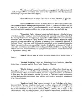 "Deposit Account" means a demand, time, savings, passbook or like account with
a bank, savings and loan association, credit union or like organization, other than an account
evidenced by a negotiable certificate of deposit.


               "DIP Order" means the Interim DIP Order or the Final DIP Order, as applicable.


               "Disclosure Statement" means the written disclosure statement that relates to the
Plan, as approved by the Bankruptcy Court pursuant to Section 1125 of the Bankruptcy Code and
Rule 3017 of the Federal Rules of Bankruptcy Procedure, as such disclosure statement may be
amended, modified or supplemented from time to time in accordance with applicable law.


                 "Disqualified Equity Interests" means any Equity Interest which, by its terms
(or by the terms of any security or other Equity Interests into which it is convertible or for which
it is exchangeable), or upon the happening of any event or condition (i) matures or is mandatorily
redeemable (other than solely for Equity Interests which are not otherwise Disqualified Equity
Interests), pursuant to a sinking fund obligation or otherwise, (ii) is redeemable at the option of
the holder thereof (other than solely for Equity Interests which are not otherwise Disqualified
Equity Interests), in whole or in part, (iii) provides for the scheduled payments or dividends in
cash, or (iv) is or becomes convertible into or exchangeable for Indebtedness or any other Equity
Interests that would constitute Disqualified Equity Interests, in each case, prior to the date that is
91 days after the Maturity Date.


               "Dollars" and the Sign "$" mean the lawful money of the United States of
America.


               "Domestic Subsidiary" means any Subsidiary organized under the laws of the
United States of America, any State thereof or the District of Columbia.


               "Eligible Assignee" means (i) any Lender, any Affiliate of any Lender and any
Related Fund (any two or more Related Funds being treated as a single Eligible Assignee for all
purposes hereof), and (ii) any commercial bank, insurance company, investment or mutual fund
or other entity that is an "accredited investor" (as defined in Regulation D under the Securities
Act) and which extends credit or buys loans; provided, no Affiliate of Holdings or Sponsor shall
be an Eligible Assignee.


               "Employee Benefit Plan" means, in respect of any Credit Party other than a
Canadian Credit Party, any "employee benefit plan" as defined in Section 3(3) of ERISA which
is or was sponsored, maintained or contributed to by, or required to be contributed by, Holdings,
any of its Subsidiaries or any of their respective ERISA Affiliates, and in respect of any
Canadian Credit Party, any employee benefit plan of any nature or kind that is not a Pension Plan



                                                  17
 