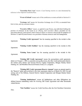"Eurodollar Rate Loan" means a Loan bearing interest at a rate determined by
reference to the Adjusted Eurodollar Rate.


               "Event of Default" means each of the conditions or events set forth in Section R.l.


                "Exchange Act" means the Securities Exchange Act of 1934, as amended from
time to time, and any successor statute.


               "Executive Officer" means, as applied to any Person, any individual holding the
position of chairman of the board (if an officer), chief executive officer, president (or the
equivalent thereof), such Person's chief financial officer or treasurer and (except for purposes of
Sections 5.2 and 6.8) such Person's vice president of human resources and risk management.


               "Existing Credit Agreement" has the meaning specified in the recitals to this
Agreement.


               "Existing Credit Facilities" has the meaning specified in the recitals to this
Agreement.


               "Existing Term Loans" has the meamng specified m the recitals to this
Agreement.


               "Existing DIP Credit Agreement" means the post-petition credit agreement,
dated as of August 1, 2005, as amended, among Borrowers, the other credit parties party thereto,
the lenders party thereto and General Electric Capital Co·rporation, Morgan Stanley Senior
Funding, Inc. and Marathon Structured Finance Fund, L.P ., as agents.


              "Existing DIP Credit Agreement Reserve Amount" means an amount equal to
the "Reserve" under and as defined in the letter agreement, dated as of March 30, 2007, by and
among each of the Debtors, General Electric Capital Corporation and Morgan Stanley Senior
Funding, Inc.


                 "Existing Indebtedness" means all Indebtedness and other Obligations (as
defined therein) outstanding under the Existing DIP Credit Agreement and other documents
related thereto.


               "Exit Facilities" means the Credit Facilities after the Exit Facilities Conversion
Date.


                                                20
 