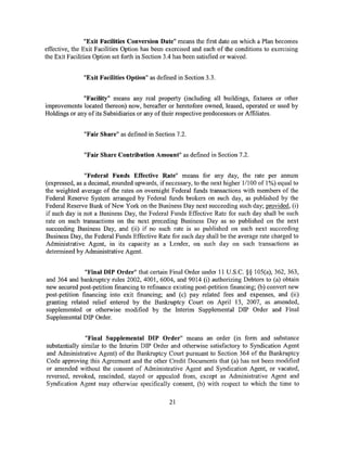 "Exit Facilities Conversion Date" means the first date on which a Plan becomes
effective, the Exit Facilities Option has been exercised and each of the conditions to exercising
the Exit Facilities Option set forth in Section 3.4 has been satisfied or waived.


               "Exit Facilities Option" as defined in Section 3.3.


              "Facility" means any real property (including all buildings, fixtures or other
improvements located thereon) now, hereafter or heretofore owned, leased, operated or used by
Holdings or any of its Subsidiaries or any of their respective predecessors or Affiliates.


               "Fair Share" as defined in Section 7.2.


               "Fair Share Contribution Amount" as defined in Section 7.2.


               "Federal Funds Effective Rate" means for any day, the rate per annum
(expressed, as a decimal, rounded upwards, if necessary, to the next higher 1/100 of 1%) equal to
the weighted average of the rates on overnight Federal funds transactions with members of the
Federal Reserve System arranged by Federal funds brokers on such day, as published by the
Federal Reserve Bank ofNew York on the Business Day next succeeding such day; provided, (i)
if such day is not a Business Day, the Federal Funds Effective Rate for such day shall be such
rate on such transactions on the next preceding Business Day as so published on the next
succeeding Business Day, and (ii) if no such rate is so published on such next succeeding
Business Day, the Federal Funds Effective Rate for such day shall be the average rate charged to
Administrative Agent, in its capacity as a Lender, on such day on such transactions as
determined by Administrative Agent.


               "Final DIP Order" that certain Final Order under 11 U.S.C. §§ 105(a), 362, 363,
and 364 and bankruptcy rules 2002, 4001, 6004, and 9014 (i) authorizing Debtors to (a) obtain
new secured post-petition financing to refinance existing post-petition financing; (b) convert new
post-petition financing into exit financing; and (c) pay related fees and expenses, and (ii)
granting related relief entered by the Bankruptcy Court on April 13, 2007, as amended,
supplemented or otherwise modified by the Interim Supplemental DIP Order and Final
Supplemental DIP Order.


                "Final Supplemental DIP Order" means an order (in form and substance
substantially similar to the Interim DIP Order and otherwise satisfactory to Syndication Agent
and Administrative Agent) of the Bankruptcy Court pursuant to Section 364 of the Bankruptcy
Code approving this Agreement and the other Credit Documents that (a) has not been modified
or amended without the consent of Administrative Agent and Syndication Agent, or vacated,
reversed, revoked, rescinded, stayed or appealed from, except as Administrative Agent and
Syndication Agent may otherwise specifically consent, (b) with respect to which the time to

                                                21
 