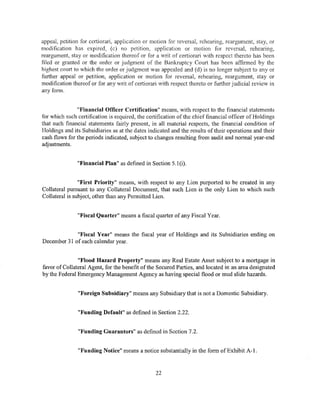 appeal, petition for certiorari, application or motion for reversal, rehearing, reargument, stay, or
modification has expired, (c) no petition, application or motion for reversal, rehearing,
reargument, stay or modification thereof or for a writ of certiorari with respect thereto has been
filed or granted or the order or judgment of the Bankruptcy Court has been affirmed by the
highest court to which the order or judgment was appealed and (d) is no longer subject to any or
further appeal or petition, application or motion for reversal, rehearing, reargument, stay or
modification thereof or for any writ of certiorari with respect thereto or further judicial review in
any form.


               "Financial Officer Certification" means, with respect to the financial statements
for which such certification is required, the certification of the chief financial officer of Holdings
that such financial statements fairly present, in all material respects, the financial condition of
Holdings and its Subsidiaries as at the dates indicated and the results of their operations and their
cash flows for the periods indicated, subject to changes resulting from audit and normal year-end
adjustments.


               "Financial Plan" as defined in Section 5.1 (i).


                "First Priority" means, with respect to any Lien purported to be created in any
Collateral pursuant to any Collateral Document, that such Lien is the only Lien to which such
Collateral is subject, other than any Permitted Lien.


               "Fiscal Quarter" means a fiscal quarter of any Fiscal Year.


             "Fiscal Year" means the fiscal year of Holdings and its Subsidiaries ending on
December 31 of each calendar year.


               "Flood Hazard Property" means any Real Estate Asset subject to a mortgage in
favor of Collateral Agent, for the benefit of the Secured Parties, and located in an area designated
by the Federal Emergency Management Agency as having special flood or mud slide hazards.


               "Foreign Subsidiary" means any Subsidiary that is not a Domestic Subsidiary.


               "Funding Default" as defined in Section 2.22.


               "Funding Guarantors" as defined in Section 7.2.


               "Funding Notice" means a notice substantially in the form of Exhibit A- j.



                                                 22
 