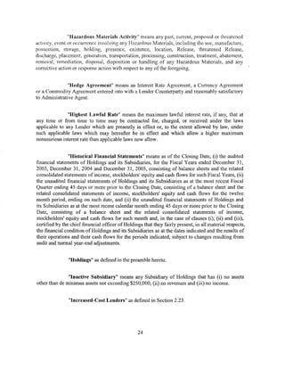 "Hazardous Materials Activity" means any past, current, proposed or threatened
activity, event or occurrence involving any Hazardous Materials, including the use, manufacture,
possession, storage, holding, presence, existence, location, Release, threatened Release,
discharge, placement, generation, transportation, processing, construction, treatment, abatement,
removal, remediation, disposal, disposition or handling of any Hazardous Materials, and any
corrective action or response action with respect to any ofthe foregoing.


               "Hedge Agreement" means an Interest Rate Agreement, a Currency Agreement
or a Commodity Agreement entered into with a Lender Counterparty and reasonably satisfactory
to Administrative Agent.


               "Highest Lawful Rate" means the maximum lawful interest rate, if any, that at
any time or from time to time may be contracted for, charged, or received under the laws
applicable to any Lender which are presently in effect or, to the extent allowed by law, under
such applicable laws which may hereafter be in effect and which allow a higher maximum
nonusurious interest rate than applicable laws now allow.


                "Historical Financial Statements" means as of the Closing Date, (i) the audited
financial statements of Holdings and its Subsidiaries, for the Fiscal Years ended December 31,
2003, December 31, 2004 and December 31, 2005, consisting of balance sheets and the related
consolidated statements of income, stockholders' equity and cash flows for such Fiscal Years, (ii)
the unaudited financial statements of Holdings and its Subsidiaries as at the most recent Fiscal
Quarter ending 45 days or more prior to the Closing Date, consisting of a balance sheet and the
related consolidated statements of income, stockholders' equity and cash flows for the twelve
month period, ending on such date, and (ii) the unaudited financial statements of Holdings and
its Subsidiaries as at the most recent calendar month ending 45 days or more prior to the Closing
Date, consisting of a balance sheet and the related consolidated statements of income,
stockholders' equity and cash flows for such month and, in the case of clauses (i), (ii) and (iii),
certified by the chief financial officer of Holdings that they fairly present, in all material respects,
the financial condition of Holdings and its Subsidiaries as at the dates indicated and the results of
their operations and their cash flows for the periods indicated, subject to changes resulting from
audit and normal year-end adjustments.


                "Holdings" as defined in the preamble hereto.


               "Inactive Subsidiary" means any Subsidiary of Holdings that has (i) no assets
other than de minimus assets not exceeding $250,000, (ii) no revenues and (iii) no income.


                "Increased-Cost Lenders" as defined in Section 2.23.




                                                  24
 