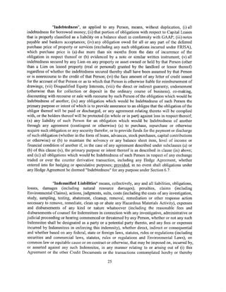 "Indebtedness", as applied to any Person, means, without duplication, (i) all
indebtedness for borrowed money; (ii) that portion of obligations with respect to Capital Leases
that is properly classified as a liability on a balance sheet in conformity with GAAP; (iii) notes
payable and bankers acceptances; (iv) any obligation owed for all or any part of the deferred
purchase price of property or services (excluding any such obligations incurred under ERISA),
which purchase price is (a) due more than six months from the date of incurrence of the
obligation in respect thereof or (b) evidenced by a note or similar written instrument; (v) all
indebtedness secured by any Lien on any property or asset owned or held by that Person (other
than a Lien on leased property (real or personal) granted by the landlord or lessor thereof)
regardless of whether the indebtedness secured thereby shall have been assumed by that Person
or is nonrecourse to the credit of that Person; (vi) the face amount of any letter of credit issued
for the account of that Person or as to which that Person is otherwise liable for reimbursement of
drawings; (vii) Disqualified Equity Interests, (viii) the direct or indirect guaranty, endorsement
(otherwise than for collection or deposit in the ordinary course of business), co-making,
discounting with recourse or sale with recourse by such Person of the obligation which would be
Indebtedness of another; (ix) any obligation which would be Indebtedness of such Person the
primary purpose or intent of which is to provide assurance to an obligee that the obligation of the
obligor thereof will be paid or discharged, or any agreement relating thereto will be complied
with, or the holders thereof will be protected (in whole or in part) against loss in respect thereof;
(x) any liability of such Person for an obligation which would be Indebtedness of another
through any agreement (contingent or otherwise) (a) to purchase, repurchase or otherwise
acquire such obligation or any security therefor, or to provide funds for the payment or discharge
of such obligation (whether in the form of loans, advances, stock purchases, capital contributions
or otherwise) or (b) to maintain the solvency or any balance sheet item, level of income or
financial condition of another if, in the case of any agreement described under subclauses (a) or
(b) of this clause (x), the primary purpose or intent thereof is as described in clause (ix) above;
and (xi) all obligations which would be Indebtedness of such Person in respect of any exchange
traded or over the counter derivative transaction, including any Hedge Agreement, whether
entered into for hedging or speculative purposes; provided, in no event shall obligations under
any Hedge Agreement be deemed "Indebtedness" for any purpose under Section 6.7.


               "Indemnified Liabilities" means, collectively, any and all liabilities, obligations,
losses, damages (including natural resource damages), penalties, claims (including
Environmental Claims), actions, judgments, suits, costs (including the costs of any investigation,
study, sampling, testing, abatement, cleanup, removal, remediation or other response action
necessary to remove, remediate, clean up or abate any Hazardous Materials Activity), expenses
and disbursements of any kind or nature whatsoever (including the reasonable fees and
disbursements of counsel for Indemnitees in connection with any investigative, administrative or
judicial proceeding or hearing commenced or threatened by any Person, whether or not any such
Indemnitee shall be designated as a party or a potential party thereto, and any fees or expenses
incurred by Indemnitees in enforcing this indemnity), whether direct, indirect or consequential
and whether based on any federal, state or foreign laws, statutes, rules or regulations (including
securities and commercial laws, statutes, rules or regulations and Environmental Laws), on
common law or equitable cause or on contract or otherwise, that may be imposed on, incurred by,
or asserted against any such Indemnitee, in any manner relating to or arising out of (i) this
Agreement or the other Credit Documents or the transactions contemplated hereby or thereby

                                                 25
 
