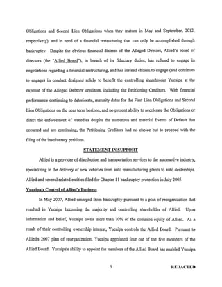 Obligations and Second Lien Obligations when they mature in May and September, 2012,

respectively), and in need of a financial restructuring that can only be accomplished through

bankruptcy. Despite the obvious financial distress of the Alleged Debtors, Allied's board of

directors (the "Allied Board"), in breach of its fiduciary duties, has refused to engage in

negotiations regarding a financial restructuring, and has instead chosen to engage (and continues

to engage) in conduct designed solely to benefit the controlling shareholder Yucaipa at the

expense of the Alleged Debtors' creditors, including the Petitioning Creditors. With financial

performance continuing to deteriorate, maturity dates for the First Lien Obligations and Second

Lien Obligations on the near term horizon, and no present ability to accelerate the Obligations or

direct the enforcement of remedies despite the numerous and material Events of Default that

occurred and are continuing, the Petitioning Creditors had no choice but to proceed with the

filing of the involuntary petitions.

                                   STATEMENT IN SUPPORT

       Allied is a provider of distribution and transportation services to the automotive industry,

specializing in the delivery of new vehicles from auto manufacturing plants to auto dealerships.

Allied and several related entities filed for Chapter II bankruptcy protection in July 2005.

Yucaipa's Control of Allied's Business

       In May 2007, Allied emerged from bankruptcy pursuant to a plan of reorganization that

resulted in Yucaipa becoming the majority and controlling shareholder of Allied.               Upon

information and belief, Yucaipa owns more than 70% of the common equity of Allied. As a

result of their controlling ownership interest, Yucaipa controls the Allied Board. Pursuant to

Allied's 2007 plan of reorganization, Yucaipa appointed four out of the five members of the

Allied Board. Yucaipa's ability to appoint the members of the Allied Board has enabled Yucaipa



                                                 5                                   REDACTED
 