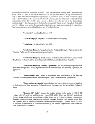(including the Lenders' agreement to make Credit Extensions or Issuing Bank's agreement to
issue Letters of Credit or the use or intended use of the proceeds thereof, or any enforcement of
any of the Credit Documents (including any sale of, collection from, or other realization upon
any of the Collateral or the enforcement of the Guaranty)); (ii) the statements contained in the
commitment letter delivered by any Lender to Borrowers with respect to the transactions
contemplated by this Agreement; or (iii) any Environmental Claim or any Hazardous Materials
Activity relating to or arising from, directly or indirectly, any past or present activity, operation,
land ownership, or practice of Holdings or any of its Subsidiaries.


               "Indemnitee" as defined in Section 10.3.


               "Initial Mortgaged Property" as defined in Section 3.4(b)(i).


               "Installment" as defined in Section 2.12.


             "Intellectual Property" as defined in the Pledge and Security Agreement or the
Canadian Pledge and Security Agreement, as applicable.


                "Intellectual Property Asset" means, at the time of determination, any interest
(fee, license or otherwise) then owned by any Credit Party in any Intellectual Property.


               "Intellectual Property Security Agreements" has the meaning assigned to that
term in the Pledge and Security Agreement or the Canadian Pledge and Security Agreement, as
applicable.


               "Intercompany Note" means a promissory note substantially in the form of
Exhibit L evidencing Indebtedness owed among the Credit Parties and their Subsidiaries.


               "Intercreditor Agreement" means that certain Intercreditor Agreement, dated as
of the Restatement Date, among the Collateral Agent, Borrower, and the Second Lien Collateral
Agent.    ·


               "Interim DIP Order" means that certain Interim Order under 11 U.S.C. §§
105(a), 362, 363, and 364 and bankruptcy rules 2002, 4001, 6004, and 9014 (i) authorizing
Debtors to (a) obtain new secured post-petition financing to refinance existing post-petition
financing; (b) convert new post petition financing into exit financing; and (c) pay related fees
and expenses, and (ii) granting related relief entered by the Bankruptcy Court on March 26, 2007,
as amended, supplemented or otherwise modified by the Interim Supplemental DIP Order and
Final Supplemental DIP Order.


                                                 26
 