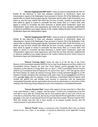 "Interim Supplemental DIP Order" means an order (in substantially the form of
Exhibit M and otherwise in form and substance satisfactory to Syndication Agent and
Administrative Agent) of the Bankruptcy Court pursuant to Section 364 of the Bankruptcy Code
entered after an interim hearing approving this Agreement and the other Credit Documents, as to
which no stay has been entered and which has not been reversed, vacated or overturned, and
from which no appeal or motion to reconsider has been timely filed, or if timely filed, such
appeal or motion to reconsider has been dismissed or denied unless Syndication Agent and
Administrative Agent waive such requirement, and which has not been amended, supplemented
or otherwise modified in any respect adverse to the Lenders without the prior written consent of
Syndication Agent and Administrative Agent.


                "Interim Supplemental DIP Order" means an order (in substantially the form of
Exhibit M and otherwise in form and substance satisfactory to Syndication Agent and
Administrative Agent) of the Bankruptcy Court pursuant to Section 364 of the Bankruptcy Code
entered after an interim hearing approving this Agreement and the other Credit Documents, as to
which no stay has been entered and which has not been reversed, vacated or overturned, and
from which no appeal or motion to reconsider has been timely filed, or if timely filed, such
appeal or motion to reconsider has been dismissed or denied unless Syndication Agent and
Administrative Agent waive such requirement, and which has not been amended, supplemented
or otherwise modified in any respect adverse to the Lenders without the prior written consent of
Syndication Agent and Administrative Agent.


                "Interest Coverage Ratio" means the ratio as of the last day of any Fiscal
Quarter of (i) Consolidated Adjusted EBITDA for the four Fiscal Quarter period then ended to (ii)
Consolidated Interest Expense for such four Fiscal Quarter period; provided that for any
calculation of the Interest Coverage Ratio prior to April 1, 2008, Consolidated Interest Expense
shall be (x) Consolidated Interest Expense for the period from April 1, 2007 through the end of
the Fiscal Quarter for which the Interest Coverage Ratio is being calculated divided by (y) the
number of months included in the calculation made under clause (x) and multiplied by (z) twelve
(12); provided further that for purposes of this definition, Consolidated Interest Expense shall
exclude any upfront fees and ancillary costs incurred in connection with the transactions
contemplated hereunder and any amortization thereof and any amortization or write down of fees
relating to the financings being refinanced as part of the transactions contemplated hereunder.


               "Interest Payment Date" means with respect to (i) any Loan that is a Base Rate
Loan, each February 1, May 1, August 1 and November 1 of each year, commencing on the first
such date to occur after the Closing Date and the final maturity date of such Loan; and (ii) any
Loan that is a Eurodollar Rate Loan, the last day of each Interest Period applicable to such Loan;
provided, in the case of each Interest Period of longer than three months "Interest Payment Date"
shall also include each date that is three months, or an integral multiple thereof, after the
commencement of such Interest Period.


               "Interest Period" means, in connection with a Eurodollar Rate Loan, an interest
period of one-, two-, three- or six-months, as selected by Borrowers in the applicable Funding

                                               27
 