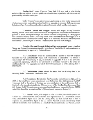 "Issuing Bank" means JPMorgan Chase Bank N.A. or a bank or other legally
authorized Person selected by or acceptable to Administrative Agent in its sole discretion and
guaranteed by Administrative Agent.


               "Joint Venture" means a joint venture, partnership or other similar arrangement,
whether in corporate, partnership or other legal form; provided, in no event shall any corporate
Subsidiary of any Person be considered to be a Joint Venture to which such Person is a party.


                "Landlord Consent and Estoppel" means, with respect to any Leasehold
Property, a letter, certificate or other instrument in writing from the lessor under the related lease,
pursuant to which, among other things, the landlord consents to the granting of a Mortgage on
such Leasehold Property by the Credit Party tenant, such Landlord Consent and Estoppel to be in
form and substance acceptable to Collateral Agent in its reasonable discretion, but in any event
sufficient for Collateral Agent to obtain a Title Policy with respect to such Mortgage.


               "Landlord Personal Property Collateral Access Agreement" means a Landlord
Waiver and Consent Agreement substantially in the form of Exhibit K with such amendments or
modifications as may be approved by Collateral Agent.


              "LC Commitment" means the commitment of a Lender to make LC Deposits
hereunder and "LC Commitments" means such commitments of all Lenders. The amount of
each Lender's LC Commitment, if any, is set forth on Appendix A-2 or in the applicable
Assignment Agreement, subject to any adjustment or reduction pursuant to the terms and
conditions hereof. The aggregate amount of the LC Commitments as of the Closing Date is
$50,000,000.


               "LC Commitment Period" means the period from the Closing Date to but
excluding the LC Commitment Termination Date.


                 "LC Commitment Termination Date" means the earliest to occur of (i) April 13,
2007, if the initial Term Loans are not made on or before that date, (ii) September 30, 2007,
which date shaH at the option of Holdings and upon satisfaction of the conditions set forth in
Section 3.4, be deemed extended to the fifth anniversary of the Exit Facilities Conversion Date,
(iii) the date the LC Commitments are permanently reduced to zero pursuant to Section 2.13(b),
and (iv) the date ofthe termination ofthe LC Commitments pursuant to Section 8.1.


               "LC Deposit" means, with respect to each LC Lender, the amount of such LC
Lender's LC Commitment that such LC Lender shall deposit in such LC Lender's Sub-Account
with Administrative Agent on or after the Closing Date, and that amount shall in tum be
deposited by Administrative Agent in the LC Deposit Account, as such amount may be (a)
reduced or reinstated from time to time as a result ofwithdrawals from the LC Deposit Account

                                                  29
 