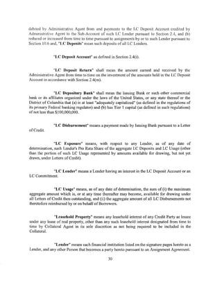 debited by Administrative Agent from and payments to the LC Deposit Account credited by
Administrative Agent to the Sub-Account of such LC Lender pursuant to Section 2.4, and (b)
reduced or increased from time to time pursuant to assignments by or to such Lender pursuant to
Section 10.6 and, "LC Deposits" mean such deposits of all LC Lenders.


               "LC Deposit Account" as defined in Section 2.4(i).


              "LC Deposit Return" shall mean the amount earned and received by the
Administrative Agent from time to time on the investment of the amounts held in the LC Deposit
Account in accordance with Section 2.4(m).


               "LC Depositary Bank" shall mean the Issuing Bank or such other commercial
bank or its affiliates organized under the laws of the United States, or any state thereof or the
District of Columbia that (a) is at least "adequately capitalized" (as defined in the regulations of
its primary Federal banking regulator) and (b) has Tier 1 capital (as defined in such regulations)
ofnot less than $100,000,000.                                       ·


               "LC Disbursement" means a payment made by Issuing Bank pursuant to a Letter
of Credit.


               "LC Exposure" means, with respect to any Lender, as of any date of
determination, such Lender's Pro Rata Share of the aggregate LC Deposits and LC Usage (other
than the portion of such LC Usage represented by amounts available for drawing, but not yet
drawn, under Letters of Credit).


           "LC Lender" means a Lender having an interest in the LC Deposit Account or an
LC Commitment.


                "LC Usage" means, as of any date of determination, the sum of (i) the maximum
aggregate amount which is, or at any time thereafter may become, available for drawing under
all Letters of Credit then outstanding, and (ii) the aggregate amount of all LC Disbursements not
theretofore reimbursed by or on behalf of Borrowers.


              "Leasehold Property" means any leasehold interest of any Credit Party as lessee
under any lease of real property, other than any such leasehold interest designated from time to
time by Collateral Agent in its sole discretion as not being required to be included in the
Collateral.


              "Lender" means each financial institution listed on the signature pages hereto as a
Lender, and any other Person that becomes a party hereto pursuant to an Assignment Agreement.

                                                30
 