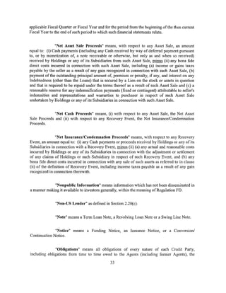 applicable Fiscal Quarter or Fiscal Year and for the period from the beginning of the then current
Fiscal Year to the end of such period to which such financial statements relate.


               "Net Asset Sale Proceeds" means, with respect to any Asset Sale, an amount
equal to: (i) Cash payments (including any Cash received by way of deferred payment pursuant
to, or by monetization of, a note receivable or otherwise, but only as and when so received)
received by Holdings or any of its Subsidiaries from such Asset Sale, minus (ii) any bona fide
direct costs incurred in connection with such Asset Sale, including (a) income or gains taxes
payable by the seller as a result of any gain recognized in connection with such Asset Sale, (b)
payment of the outstanding principal amount of, premium or penalty, if any, and interest on any
Indebtedness (other than the Loans) that is secured by a Lien on the stock or assets in question
and that is required to be repaid under the terms thereof as a result of such Asset Sale and (c) a
reasonable reserve for any indemnification payments (fixed or contingent) attributable to seller's
indemnities and representations and warranties to purchaser in respect of such Asset Sale
undertaken by Holdings or any of its Subsidiaries in connection with such Asset Sale.


              "Net Cash Proceeds" means, (i) with respect to any Asset Sale, the Net Asset
Sale Proceeds and (ii) with respect to any Recovery Event, the Net Insurance/Condemnation
Proceeds.


                "Net Insurance/Condemnation Proceeds" means, with respect to any Recovery
Event, an amount equal to: (i) any Cash payments or proceeds received by Holdings or any of its
Subsidiaries in connection with a Recovery Event, minus (ii) (a) any actual and reasonable costs
incurred by Holdings or any of its Subsidiaries in connection with the adjustment or settlement
of any claims of Holdings or such Subsidiary in respect of such Recovery Event, and (b) any
bona fide direct costs incurred in connection with any sale of such assets as referred to in clause
(ii) of the definition of Recovery Event, including income taxes payable as a result of any gain
recognized in connection therewith.


             "Nonpublic Information" means information which has not been disseminated in
a manner making it available to investors generally, within the meaning of Regulation FD.


               "Non-US Lender" as defined in Section 2.20(c).


               "Note" means a Term Loan Note, a Revolving Loan Note or a Swing Line Note.


              "Notice" means a Funding Notice, an Issuance Notice, or a Conversion/
Continuation Notice.


              "Obligations" means all obligations of every nature of each Credit Party,
including obligations from time to time owed to the Agents (including former Agents), the

                                                33
 