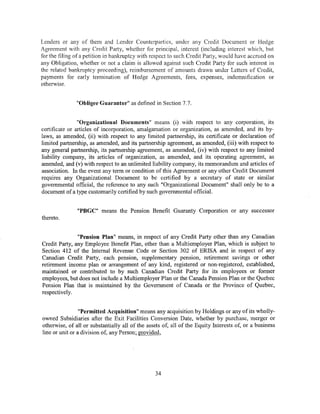 Lenders or any of them and Lender Counterpartics, under any Credit Document or Hedge
Agreement with any Credit Party, whether for principal, interest (including interest which, but
for the filing of a petition in bankruptcy with respect to such Credit Party, would have accrued on
any Obligation, whether or not a claim is allowed against such Credit Party for such interest in
the related bank_nJptcy proceeding), reimbursement of amounts drawn under Letters of Credit,
payments for early termination of Hedge Agreements, fees, expenses, indemnification or
otherwise.


               "Obligee Guarantor" as defined in Section 7.7.


                "Organizational Documents" means (i) with respect to any corporation, its
certificate or articles of incorporation, amalgamation or organization, as amended, and its by-
laws, as amended, (ii) with respect to any limited partnership, its certificate or declaration of
limited partnership, as amended, and its partnership agreement, as amended, (iii) with respect to
any general partnership, its partnership agreement, as amended, (iv) with respect to any limited
liability company, its articles of organization, as amended, and its operating agreement, as
amended, and (v) with respect to an unlimited liability company, its memorandum and articles of
association. In the event any term or condition of this Agreement or any other Credit Document
requires any Organizational Document to be certified by a secretary of state or similar
governmental official, the reference to any such "Organizational Document" shall only be to a
document of a type customarily certified by such governmental official.


               "PBGC" means the Pension Benefit Guaranty Corporation or any successor
thereto.


               "Pension Plan" means, in respect of any Credit Party other than any Canadian
Credit Party, any Employee Benefit Plan, other than a Multiemployer Plan, which is subject to
Section 412 of the Internal Revenue Code or Section 302 of ERISA and in respect of any
Canadian Credit Party, each pension, supplementary pension, retirement savings or other
retirement income plan or arrangement of any kind, registered or non-registered, established,
maintained or contributed to by such Canadian Credit Party for its employees or former
employees, but does not include a Multiemployer Plan or the Canada Pension Plan or the Quebec
Pension Plan that is maintained by the Government of Canada or the Province of Quebec,
respectively.


                 "Permitted Acquisition" means any acquisition by Holdings or any of its wholly-
owned Subsidiaries after the Exit Facilities Conversion Date, whether by purchase, merger or
otherwise, of all or substantially all of the assets of, all of the Equity Interests of, or a business
line or unit or a division of, any Person; provided,




                                                 34
 