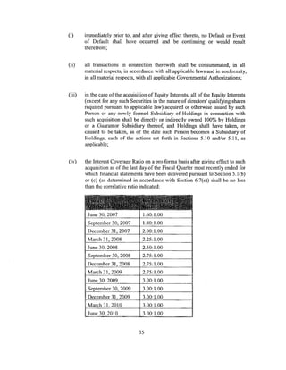 (i)     immediately prior to, and after giving effect thereto, no Default or Event
        of Default shall have occurred and be continuing or would result
        therefrom;


(ii)    all transactions in connection therewith shall be consummated, in all
        material respects, in accordance with all applicable laws and in conformity,
        in all material respects, with all applicable Governmental Authorizations;


(iii)   in the case of the acquisition of Equity Interests, all of the Equity Interests
        (except for any such Securities in the nature of directors' qualifying shares
        required pursuant to applicable law) acquired or otherwise issued by such
        Person or any newly formed Subsidiary of Holdings in connection with
        such acquisition shall be directly or indirectly owned 100% by Holdings
        or a Guarantor Subsidiary thereof, and Holdings shall have taken, or
        caused to be taken, as of the date such Person becomes a Subsidiary of
        Holdings, each of the actions set forth in Sections 5.10 and/or 5.11, as
        applicable;


(iv)    the Interest Coverage Ratio on a pro forma basis after giving effect to such
        acquisition as of the last day of the Fiscal Quarter most recently ended for
        which financial statements have been delivered pursuant to Section 5.I (b)
        or (c) (as determined in accordance with Section 6.7(e)) shall be no less
        than the correlative ratio indicated:


        ~~'~j~~1i~f~i~!fJi11~~!~
         June 30, 2007              1.60:1.00
         September 30, 2007         1.80:1.00
         December 31, 2007          2.00:1.00
         March 31, 2008             2.25:1.00
         June 30, 2008              2.50:1.00
         September 30, 2008         2.75:1.00
         December 31, 2008          2.75:1.00
         March 31, 2009             2.75:1.00
         June 30, 2009              3.00:1.00
         September 30, 2009         3.00:1.00
         December 31, 2009          3.00:1.00
         March 31,2010              3.00:1.00
         June 30, 2010              3.00:1.00


                                  35
 