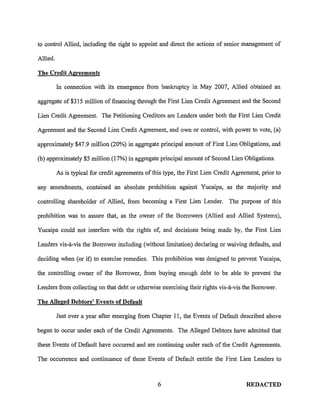 to control Allied, including the right to appoint and direct the actions of senior management of

Allied.

The Credit Agreements

          In connection with its emergence from bankruptcy in May 2007, Allied obtained an

aggregate of $315 million of financing through the First Lien Credit Agreement and the Second

Lien Credit Agreement. The Petitioning Creditors are Lenders under both the First Lien Credit

Agreement and the Second Lien Credit Agreement, and own or control, with power to vote, (a)

approximately $47.9 million (20%) in aggregate principal amount of First Lien Obligations, and

(b) approximately $5 million (17%) in aggregate principal amount of Second Lien Obligations.

          As is typical for credit agreements of this type, the First Lien Credit Agreement, prior to

any amendments, contained an absolute prohibition against Yucaipa, as the majority and

controlling shareholder of Allied, from becoming a First Lien Lender. The purpose of this

prohibition was to assure that, as the owner of the Borrowers (Allied and Allied Systems),

Yucaipa could not interfere with the rights of, and decisions being made by, the First Lien

Lenders vis-a-vis the Borrower including (without limitation) declaring or waiving defaults, and

deciding when (or if) to exercise remedies. This prohibition was designed to prevent Yucaipa,

the controlling owner of the Borrower, from buying enough debt to be able to prevent the

Lenders from collecting on that debt or otherwise exercising their rights vis-a-vis the Borrower.

The Alleged Debtors' Events of Default

          Just over a year after emerging from Chapter 11, the Events of Default described above

began to occur under each of the Credit Agreements. The Alleged Debtors have admitted that

these Events of Default have occurred and are continuing under each of the Credit Agreements.

The occurrence and continuance of these Events of Default entitle the First Lien Lenders to



                                                   6                                   REDACTED
 