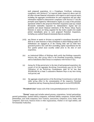 such proposed acqmsitlon, (i) a Compliance Certificate evidencing
                       compliance with Section 6.7 as required under clause (vi) above and (ii)
                       all other relevant financial information with respect to such acquired assets,
                       including the aggregate consideration for such acquisition and any other
                       information required to demonstrate compliance with Section 6.7 and (B)
                       promptly upon request by Administrative Agent, (i) a copy of the purchase
                       agreement related to the proposed Permitted Acquisition (and any related
                       documents reasonably requested by Administrative Agent) and (ii)
                       quarterly and annual financial statements of the Person whose Equity
                       Interests or assets are being acquired for the twelve month (12) month
                       period immediately prior to such proposed Permitted Acquisition,
                       including any audited financial statements that are available;


              (viii)   any Person or assets or division as acquired in accordance herewith (y)
                       shall be in same business or lines ofbusiness in which Holdings and/or its
                       Subsidiaries are engaged as of the Closing Date and (z) shall have
                       generated positive free cash flow (excluding capital expenditures) for the
                       four quarter period most recently ended prior to the date of such
                       acquisition;


              (ix)     an Authorized Officer of Holdings shall certify that Holdings reasonably
                       believes that, after giving effect to the Permitted Acquisition, Holdings
                       and its Subsidiaries shall remain in compliance with Section 6.7(c);


              (x)      during the 30 day period prior to the date of such proposed acquisition, the
                       excess of (x) the aggregate Revolving Commitments over (y) the Total
                       Utilization of the Revolving Commitments shall be no less than
                       $20,000,000 for at least 5 consecutive Business Days at any time during
                       such period; and


               (xi)    the aggregate unused portion of the Revolving Commitments at such time
                       (after giving effect to the consummation of the respective Permitted
                       Acquisition and any financing thereof) shall equal or exceed $20,000,000.


               "Permitted Liens" means each of the Liens permitted pursuant to Section 6.2.


               "Person" means and includes natural persons, corporations, limited partnerships,
general partnerships, limited liability companies, unlimited liability companies, limited liability
partnerships, joint stock companies, Joint Ventures, associations, companies, trusts, banks, trust
companies, land trusts, business trusts or other organizations, whether or not legal entities, and
Governmental Authorities.


                                                 37
 