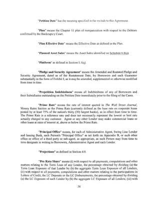 "Petition Date" has the meaning specified in the recitals to this Agreement.


              "Plan" means the Chapter 11 plan of reorganization with respect to the Debtors
confirmed by the Bankruptcy Court.


              "Plan Effective Date" means the Effective Date as defined in the Plan.


              "Planned Asset Sales" means the Asset Sales identified on Schedule 6.8(a).


              "Platform" as defined in Section 5.1(q).


                "Pledge and Security Agreement" means the Amended and Restated Pledge and
Security Agreement, dated as of the Restatement Date, by Borrowers and each Guarantor
substantially in the form of Exhibit I, as it may be amended, supplemented or otherwise modified
from time to time.


                "Prepetition Indebtedness" means all Indebtedness of any of Borrowers and
their Subsidiaries outstanding on the Petition Date immediately prior to the filing of the Cases.


                "Prime Rate" means the rate of interest quoted in The Wall Street Journal,
Money Rates Section as the Prime Rate (currently defined as the base rate on corporate loans
posted by at least 75% of the nation's thirty (30) largest banks), as in effect from time to time.
The Prime Rate is a reference rate and does not necessarily represent the lowest or best rate
actually charged to any customer. Agent or any other Lender may make commercial loans or
other loans at rates of interest at, above or below the Prime Rate.


                "Principal Office" means, for each of Administrative Agent, Swing Line Lender
and Issuing Bank, such Person's "Principal Office" as set forth on Appendix B, or such other
office or office of a third party or sub-agent, as appropriate, as such Person may from time to
time designate in writing to Borrowers, Administrative Agent and each Lender.


               "Projections" as defined in Section 4.8.


                "Pro Rata Share" means (i) with respect to all payments, computations and other
matters relating to the Term Loan of any Lender, the percentage obtained by dividing (a) the
Term Loan Exposure of that Lender by (b) the aggregate Term Loan Exposure of all Lenders;
(ii) with respect to all payments, computations and other matters relating to the participations in
Letters of Credit, the LC Deposits or the LC Disbursements, the percentage obtained by dividing
(a) the LC Exposure of such Lender by (b) the aggregate LC Exposure of all Lenders; (iii) with

                                                38
 