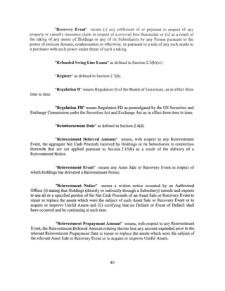 "Recovery Event" means (i) any settlement of or payment in respect of any
property or casualty insurance claim in respect of a covered loss thereunder or (ii) as a result of
the taking of any assets of Holdings or any of its Subsidiaries by any Person pursuant to the
power of eminent domain, condemnation or otherwise, or pursuant to a sale of any such assets to
a purchaser with such power under tr.reat of such a taking.


                "Refunded Swing Line Loans" as defined in Section 2.3(b)(iv).


                "Register" as defined in Section 2. 7(b ).


                "Regulation D" means Regulation D of the Board of Governors, as in effect from
time to time.


            "Regulation FD" means Regulation FD as promulgated by the US Securities and
Exchange Commission under the Securities Act and Exchange Act as in effect from time to time.


                "Reimbursement Date" as defined in Section 2.4(d).


              "Reinvestment Deferred Amount" means, with respect to any Reinvestment
Event, the aggregate Net Cash Proceeds received by Holdings or its Subsidiaries in connection
therewith that are not applied pursuant to Section 2.15(b) as a result of the delivery of a
Reinvestment Notice.


             "Reinvestment Event" means any Asset Sale or Recovery Event in respect of
which Holdings has delivered a Reinvestment Notice.


                 "Reinvestment Notice" means a written notice executed by an Authorized
Officer (i) stating that Holdings (directly or indirectly through a Subsidiary) intends and expects
to use all or a specified portion of the Net Cash Proceeds of an Asset Sale or Recovery Event to
repair or replace the assets which were the subject of such Asset Saie or Recovery Event or to
acquire or improve Useful Assets and (ii) certifying that no Default or Event of Default shall
have occurred and be continuing at such time.


               "Reinvestment Prepayment Amount" means, with respect to any Reinvestment
Event, the Reinvestment Deferred Amount relating thereto less any amount expended prior to the
relevant Reinvestment Prepayment Date to repair or replace the assets which were the subjt:ct of
the relevant Asset Sale or Recovery Event or to acquire or improve Useful Assets.




                                                   40
 