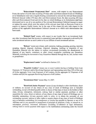 "Reinvestment Prepayment Date" means, with respect to any Reinvestment
Event, the earlier of (i) the date occurring 270 days after such Reinvestment Event or if Holdings
or its Subsidiaries enter into a legally binding commitment to reinvest the relevant Reinvestment
Deferred Amount within 270 days after such Reinvestment Event, the date occurring 450 days
after such Reinvestment Event and (ii) the date on which Holdings or its Subsidiaries shall have
determined not to use all or any portion of the relevant Reinvestment Deferred Amount to repair
or replace the assets which were the subject of the relevant Asset Sale or Recovery Event or to
acquire or improve Useful Assets, but in the case of this clause (ii) only with respect to the
portion of the applicable Reinvestment Deferred Amount as to which such determination has
been made.


               "Related Fund" means, with respect to any Lender that is an investment fund,
any other investment fund that invests in commercial loans and that is managed or advised by the
same investment advisor as such Lender or by an Affiliate of such investment advisor.


                "Release" means any release, spill, emission, leaking, pumping, pouring, injection,
escaping, deposit, disposal, discharge, dispersal, dumping, leaching or migration of any
Hazardous Material into the indoor or outdoor environment (including the abandonment or
disposal of any barrels, containers or other closed receptacles containing any Hazardous
Material), including the movement of any Hazardous Material through the air, soil, surface water
or groundwater.


               "Replacement I.ender" as defined in Section 2.23.


                "Requisite }_,enders" means one or more Lenders having or holding Term Loan
Exposure, LC Exposure and/or Revolving Exposure and representing more than 50% of the sum
of (i) the aggregate Term Loan Exposure of all Lenders, (ii) the aggregate LC Exposure of all
Lenders and (iii) the aggregate Revolving Exposure of all Lenders.


               "Restatement Date" means May 15, 2007.


                "Restricted Junior Payment" means (i) any dividend or other distribution, direct
or indirect, on account of any shares of any class of stock of Holdings now or hereafter
outstanding, except a dividend payable solely in shares of that class of stock to the holders of that
class; (ii) any redemption, retirement, sinking fund or similar payment, purchase or other
acquisition for value, direct or indirect, of any shares of any class of stock of Holdings now or
hereafter outstanding; (iii) any payment made to retire, or to obtain the surrender of, any
outstanding warrants, options or other rights to acquire shares of any class of stock of Holdings
now or hereafter outstanding; (iv) management or similar fees payable to Sponsor or any of its
Affiliates and (v) any payment or prepayment of principal of, premium, if any, or interest on, or
redemption, purchase, retirement, defeasance (including in-substance or legal defeasance),
sinking fund or similar payment with respect to the Indebtedness outstanding under the Second

                                                 41
 