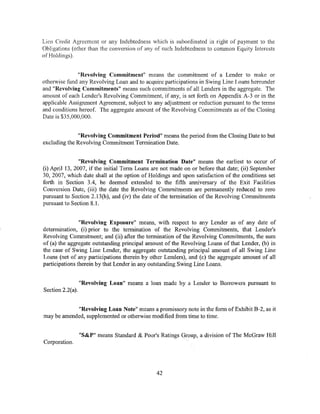 Lien Credit Agreement or any Indebtedness which is subordinated in right of payment to the
Obligations (other than the conversion of any of such Indebtedness to common Equity Interests
of Holdings).


              "Revolving Commitment" means the commitment of a Lender to make or
otherwise fund any Revolving Loan and to acquire participations in Swing Line Loans hereunder
and "Revolving Commitments" means such commitments of all Lenders in the aggregate. The
amount of each Lender's Revolving Commitment, if any, is set forth on Appendix A-3 or in the
applicable Assignment Agreement, subject to any adjustment or reduction pursuant to the terms
and conditions hereof. The aggregate amount of the Revolving Commitments as of the Closing
Date is $35,000,000.


               "Revolving Commitment Period" means the period from the Closing Date to but
excluding the Revolving Commitment Termination Date.


                "Revolving Commitment Termination Date" means the earliest to occur of
(i) April 13, 2007, if the initial Term Loans are not made on or before that date; (ii) September
30, 2007, which date shall at the option of Holdings and upon satisfaction of the conditions set
forth in Section 3.4, be deemed extended to the fifth anniversary of the Exit Facilities
Conversion Date, (iii) the date the Revolving Commitments are permanently reduced to zero
pursuant to Section 2.13(b), and (iv) the date of the termination of the Revolving Commitments
pursuant to Section 8.1.


                "Revolving Exposure" means, with respect to any Lender as of any date of
determination, (i) prior to the termination of the Revolving Commitments, that Lender's
Revolving Commitment; and (ii) after the termination of the Revolving Commitments, the sum
of (a) the aggregate outstanding principal amount of the Revolving Loans of that Lender, (b) in
the case of Swing Line Lender, the aggregate outstanding principal amount of all Swing Line
Loans (net of any participations therein by other Lenders), and (c) the aggregate amount of all
participations therein by that Lender in any outstanding Swing Line Loans.


                  "Revolving Loan" means a loan made by a Lender to Borrowers pursuant to
Section 2.2(a).


             "Revolving Loan Note" means a promissory note in the form of Exhibit B-2, as it
may be amended, supplemented or otherwise modified from time to time.


                  "S&P" means Standard & Poor's Ratings Group, a division of The McGraw Hill
Corporation.




                                               42
 