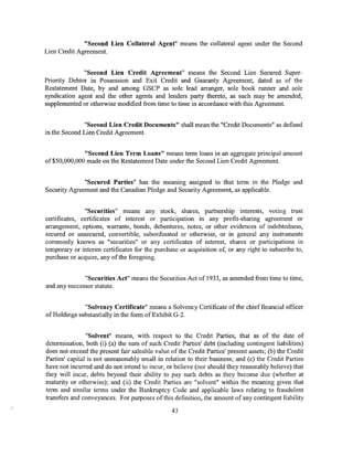 "Second Lien Collateral Agent" means the collateral agent under the Second
Lien Credit Agreement.


              "Second Lien Credit Agreement" means the Second Lien Secured Super-
Priority Debtor in Possession and Exit Credit and Guaranty Agreement, dated as of the
Restatement Date, by and among GSCP as sole lead arranger, sole book runner and sole
syndication agent and the other agents and lenders party thereto, as such may be amended,
supplemented or otherwise modified from time to time in accordance with this Agreement.


              "Second Lien Credit Documents" shall mean the "Credit Documents" as defined
in the Second Lien Credit Agreement.


             "Second Lien Term Loans" means term loans in an aggregate principal amount
of$50,000,000 made on the Restatement Date under the Second Lien Credit Agreement.


              "Secured Parties" has the meaning assigned to that term in the Pledge and
Security Agreement and the Canadian Pledge and Security Agreement, as applicable.


               "Securities" means any stock, shares, partnership interests, voting trust
certificates, certificates of interest or participation in any profit-sharing agreement or
arrangement, options, warrants, bonds, debentures, notes, or other evidences of indebtedness,
secured or unsecured, convertible, subordinated or otherwise, or in general any instruments
commonly known as "securities" or any certificates of interest, shares or participations in
temporary or interim certificates for the purchase or acquisition of, or any right to subscribe to,
purchase or acquire, any of the foregoing.


              "Securities Act" means the Securities Act of 1933, as amended from time to time,
and any successor statute.


             "Solvency Certificate" means a Solvency Certificate ofthe chief financial officer
ofHoldings substantially in the form of Exhibit G-2.


                "Solvent" means, with respect to the Credit Parties, that as of the date of
determination, both (i) (a) the sum of such Credit Parties' debt (including contingent liabilities)
does not exceed the present fair saleable value of the Credit Parties' present assets; (b) the Credit
Parties' capital is not unreasonably small in relation to their business; and (c) the Credit Parties
have not incurred and do not intend to incur, or believe (nor should they reasonably believe) that
they will incur, debts beyond their ability to pay such debts as they become due (whether at
maturity or otherwise); and (ii) the Credit Parties are "solvent" within the meaning given that
term and similar terms under the Bankruptcy Code and applicable laws relating to fraudulent
transfers and conveyances. For purposes of this definition, the amount of any contingent liability

                                                 43
 