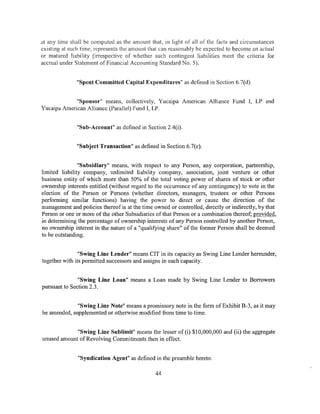 at any time shall be computed as the amount that, in light of all of the facts and circumstances
existing at such time, represents the amount that can reasonably be expected to become an actual
or matured liability (irrespective of whether such contingent liabilities meet the criteria for
accrual under Statement ofFinancial Accounting Standard No.5).


              "Spent Committed Capital Expenditures" as defined in Section 6.7(d).


             "Sponsor" means, collectively, Yucaipa American Alliance Fund I, LP and
Yucaipa American Alliance (Parallel) Fund I, LP.


              "Sub-Account" as defined in Section 2.4(i).


              "Subject Transaction" as defined in Section 6.7(e).


                "Subsidiary" means, with respect to any Person, any corporation, partnership,
limited liability company, unlimited liability company, association, joint venture or other
business entity of which more than 50% of the total voting power of shares of stock or other
ownership interests entitled (without regard to the occurrence of any contingency) to vote in the
election of the Person or Persons (whether directors, managers, trustees or other Persons
performing similar functions) having the power to direct or cause the direction of the
management and policies thereof is at the time owned or controlled, directly or indirectly, by that
Person or one or more of the other Subsidiaries of that Person or a combination thereof; provided,
in determining the percentage of ownership interests of any Person controlled by another Person,
no ownership interest in the nature of a "qualifying share" of the former Person shall be deemed
to be outstanding.


                "Swing Line Lender" means CIT in its capacity as Swing Line Lender hereunder,
together with its permitted successors and assigns in such capacity.


               "Swing Line Loan" means a Loan made by Swing Line Lender to Borrowers
pursuant to Section 2.3.


              "Swing Line Note" means a promissory note in the form of Exhibit B-3, as it may
be amended, supplemented or otherwise modified from time to time.


             "Swing Line Sublimit" means the Jesser of (i) $10,000,000 and (ii) the aggregate
unused amount ofRevolving Commitments then in effect.


               "Syndication Agent" as defined in the preamble hereto.

                                                44
 
