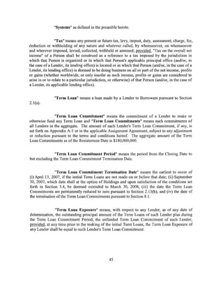 "Systems" as defined in the preamble hereto.


                 "Tax" means any present or future tax, levy, impost, duty, assessment, charge, fee,
deduction or withholding of any nature and whatever called, by whomsoever, on whomsoever
and wherever imposed, levied, collected, withheld or assessed; provided, "Tax on the overall net
income" of a Person shall be construed as a reference to a tax imposed by the jurisdiction in
which that Person is organized or in which that Person's applicable principal office (and/or, in
the case of a Lender, its lending office) is located or in which that Person (and/or, in the case of a
Lender, its lending office) is deemed to be doing business on all or part of the net income, profits
or gains (whether worldwide, or only insofar as such income, profits or gains are considered to
arise in or to relate to a particular jurisdiction, or otherwise) of that Person (and/or, in the case of
a Lender, its applicable lending office).


                "Term Loan" means a loan made by a Lender to Borrowers pursuant to Section
2.1(a).


               "Term Loan Commitment" means the commitment of a Lender to make or
otherwise fund any Term Loan and "Term Loan Commitments" means such commitments of
all Lenders in the aggregate. The amount of each Lender's Term Loan Commitment, if any, is
set forth on Appendix A-1 or in the applicable Assignment Agreement, subject to any adjustment
or reduction pursuant to the terms and conditions hereof. The aggregate amount of the Term
Loan Commitments as ofthe Restatement Date is $180,000,000.


               "Term Loan Commitment Period" means the period from the Closing Date to
but excluding the Term Loan Commitment Termination Date.


                "Term Loan Commitment Termination Date" means the earliest to occur of
(i) April 13, 2007, if the initial Term Loans are not made on or before that date; (ii) September
30, 2007, which date shall at the option of Holdings and upon satisfaction of the conditions set
forth in Section 3.4, be deemed extended to March 30, 2008, (iii) the date the Term Loan
Commitments are permanently reduced to zero pursuant to Section 2.13(b), and (iv) the date of
the termination of the Term Loan Commitments pursuant to Section 8.1.


               "Term Loan Exposure" means, with respect to any Lender, as of any date of
determination, the outstanding principal amount of the Term Loans of such Lender plus during
the Term Loan Commitment Period, the unfunded Term Loan Commitment of such Lender;
provided, at any time prior to the making of the initial Term Loans, the Term Loan Exposure of
any Lender shall be equal to such Lender's Term Loan Commitment.




                                                  45
 
