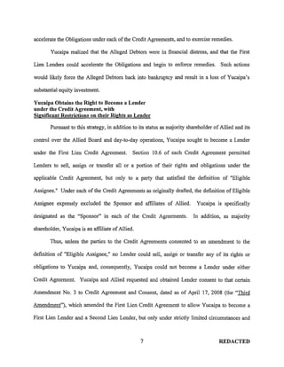accelerate the Obligations under each of the Credit Agreements, and to exercise remedies.

       Yucaipa realized that the Alleged Debtors were in financial distress, and that the First

Lien Lenders could accelerate the Obligations and begin to enforce remedies. Such actions

would likely force the Alleged Debtors back into bankruptcy and result in a loss of Yucaipa's

substantial equity investment.

Yucaipa Obtains the Right to Become a Lender
under the Credit Agreement, with
Significant Restrictions on their Rights as Lender

       Pursuant to this strategy, in addition to its status as majority shareholder of Allied and its

control over the Allied Board and day-to-day operations, Yucaipa sought to become a Lender

under the First Lien Credit Agreement.        Section 10.6 of each Credit Agreement permitted

Lenders to sell, assign or transfer all or a portion of their rights and obligations under the

applicable Credit Agreement, but only to a party that satisfied the definition of "Eligible

Assignee." Under each of the Credit Agreements as originally drafted, the definition of Eligible

Assignee expressly excluded the Sponsor and affiliates of Allied.          Yucaipa is specifically

designated as the "Sponsor" in each of the Credit Agreements.             In addition, as majority

shareholder, Yucaipa is an affiliate of Allied.

       Thus, unless the parties to the Credit Agreements consented to an amendment to the

definition of "Eligible Assignee," no Lender could sell, assig~ or transfer any of its rights or

obligations to Yucaipa and, consequently, Yucaipa could not become a Lender under either

Credit Agreement. Yucaipa and Allied requested and obtained Lender consent to that certain

Amendment No. 3 to Credit Agreement and Consent, dated as of April 17, 2008 (the 'Third

Amendment"), which amended the First Lien Credit Agreement to allow Yucaipa to become a

First Lien Lender and a Second Lien Lender, but only under strictly limited circumstances and



                                                  7                                   REDACTED
 