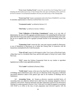 "Term Loan Funding Period" means the period from the Closing Date to and
including the nth month anniversary of the Closing Date and, upon satisfaction of the conditions
set forth in Section 3.4, be deemed extended to the one year anniversary of the Closing Date.


              "Term Loan Note" means a promissory note in the form of Exhibit B-1, as it may
be amended, supplemented or otherwise modified from time to time.


              "Terminated Lender" as defined in Section 2.23.


              "Title Policy" as defined in Section 3.4(b)(v).


               "Total Utilization of Revolving Commitments" means, as at any date of
determination, the sum of (i) the aggregate principal amount of all outstanding Revolving Loans
(other than Revolving Loans made for the purpose of repaying any Refunded Swing Line Loans,
but not yet so applied) and (ii) the aggregate principal amount of all outstanding Swing Line
Loans.


               "Transaction Costs" means the fees, costs and expenses payable by Borrowers,
or any of Subsidiaries of Borrowers on or before the Closing Date in connection with the
transactions contemplated by the Credit Documents.


              "Type of Loan" means (i) with respect to either Term Loans or Revolving Loans,
a Base Rate Loan or a Eurodollar Rate Loan, and (ii) with respect to Swing Line Loans, a Base
Rate Loan.


                 "UCC" means the Uniform Commercial Code (or any similar or equivalent
legislation) as in effect in any applicable jurisdiction.


               "U.S. Lender" as defined in Section 2.20(c).


              "Useful Assets" means, in the case of an Asset Sale, assets useful in the business
of Holdings and its Subsidiaries and, in the case of a Recovery Event, long term or otherwise
non-current productive assets of the general type used in the business of Holdings and its
Subsidiaries.

       1.2    Accounting Terms. (a) Except as otherwise expressly provided herein, all
accounting terms not otherwise defined herein shall have the meanings assigned to them in
conformity with GAAP. Financial statements and other information required to be delivered by
Holdings to Lenders pursuant to Section 5.l(a), 5.l(b) and 5.l(c) shall be prepared in accordance
with GAAP as in effect at the time of such preparation (and delivered together with the

                                               46
 