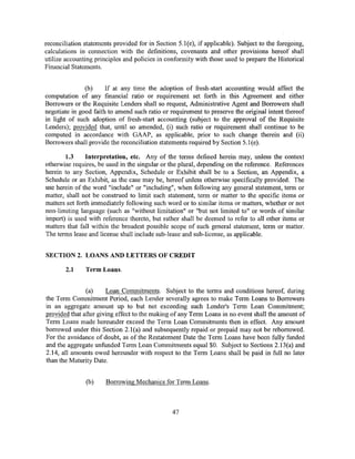 reconciliation statements provided for in Section 5.1(e), if applicable). Subject to the foregoing,
calculations in connection with the definitions, covenants and other provisions hereof shall
utilize accounting principles and policies in conformity with those used to prepare the Historical
Financial Statements.


               (b)     If at any time the adoption of fresh-start accounting would affect the
computation of any financial ratio or requirement set forth in this Agreement and either
Borrowers or the Requisite Lenders shall so request, Administrative Agent and Borrowers shall
negotiate in good faith to amend such ratio or requirement to preserve the original intent thereof
in light of such adoption of fresh-start accounting (subject to the approval of the Requisite
Lenders); provided that, until so amended, (i) such ratio or requirement shall continue to be
computed in accordance with GAAP, as applicable, prior to such change therein and (ii)
Borrowers shall provide the reconciliation statements required by Section 5.l(e).

       1.3      Interpretation, etc. Any of the terms defined herein may, unless the context
otherwise requires, be used in the singular or the plural, depending on the reference. References
herein to any Section, Appendix, Schedule or Exhibit shall be to a Section, an Appendix, a
Schedule or an Exhibit, as the case may be, hereof unless otherwise specifically provided. The
use herein of the word "include" or "including", when following any general statement, term or
matter, shall not be construed to limit such statement, term or matter to the specific items or
matters set forth immediately following such word or to similar items or matters, whether or not
non-limiting language (such as "without limitation" or "but not limited to" or words of similar
import) is used with reference thereto, but rather shall be deemed to refer to all other items or
matters that fall within the broadest possible scope of such general statement, term or matter.
The terms lease and license shall include sub-lease and sub-license, as applicable.


SECTION 2. LOANS AND LETTERS OF CREDIT

        2.1    Term Loans.


               (a)     Loan Commitments. Subject to the terms and conditions hereof, during
the Term Commitment Period, each Lender severally agrees to make Term Loans to Borrowers
in an aggregate amount up to but not exceeding such Lender's Term Loan Commitment;
provided that after giving effect to the making of any Term Loans in no event shall the amount of
Term Loans made hereunder exceed the Term Loan Commitments then in effect. Any amount
borrowed under this Section 2.1 (a) and subsequently repaid or prepaid may not be reborrowed.
For the avoidance of doubt, as of the Restatement Date the Term Loans have been fully funded
and the aggregate unfunded Term Loan Commitments equal $0. Subject to Sections 2.13(a) and
2.14, all amounts owed hereunder with respect to the Term Loans shall be paid in full no later
than the Maturity Date.


               (b)     Borrowing Mechanics for Term Loans.



                                                47
 