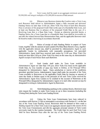(i)       Term Loans shall be made in an aggregate minimum amount of
$5,000,000 and integral multiples of$1,000,000 in excess ofthat amount


                (ii)      Whenever any Borrower desires that Lenders make a Terrn Loan,
such Borrower shall deliver to Administrative Agent a fully executed and delivered
Funding Notice no later than 11:00 a.m. (New York City time) at least three Business
Days in advance of the proposed Credit Date in the case of a Eurodollar Rate Loan, and
at least one Business Day in advance of the proposed Credit Date in the case of a
Revolving Loan that is a Base Rate Loan. Except as otherwise provided herein, a
Funding Notice for a Term Loan that is a Eurodoiiar Rate Loan shall be irrevocable on
and after the related Interest Rate Determination Date, and the applicable Borrower shall
be bound to make a borrowing in accordance therewith.


                (iii)    Notice of receipt of each Funding Notice in respect of Term
Loans, together with the amount of each Lender's Pro Rata Share thereof, if any, together
with the applicable interest rate, shall be provided by Administrative Agent to each
applicable Lender by telefacsimile with reasonable promptness, but (provided
Administrative Agent shall have received such notice by 11:00 a.m. (New York City
time)) not later than 2:00p.m. (New York City time) on the same day as Administrative
Agent's receipt of such Notice from such Borrower.


               (iv)      Each Lender shall make its Term Loan available . to
Administrative Agent not later than 1:00 p.m. (New York City time) on the applicable
Credit Date, by wire transfer of same day funds in Dollars, at the Principal Office
designated by Administrative Agent. Upon satisfaction or waiver of the conditions
precedent specified herein, Administrative Agent shall make the proceeds of the Term
Loans available to Borrowers on the applicable Credit Date by causing an amount of
same day funds in Dollars equal to the proceeds of all such Term Loans received by
Administrative Agent from Lenders to be credited to the account of Borrowers at the
Principal Office designated by Administrative Agent or to such other account as may be
designated in writing to Administrative Agent by Borrowers.


               (v)      Notwithstanding anything to the contrary herein, Borrowers may
only request the Lenders to make Term Loans on up to three occasions (including the
Closing Date) during the Term Loan Funding Period.


              (vi)       Unless the Term Loan Commitments have been reduced in
accordance with Section 2.13(b) or terminated in accordance with Section 8.1, on the last
day of the Term Loan Funding Period, Burrowers shall be deemed to have made a
funding request for a final Term Loan in an aggregate amount equal to the excess of (A)
the Term Loan Commitments and (B) the aggregate principal amount of Term Loans
previously made by the Lenders hereunder. The Credit Date for such final Term Loan
shall be three Business Days after the last day of the Term Loan Funding Period.

                                       48
 