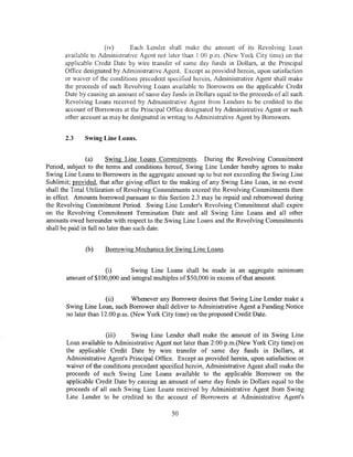 (iv)     Each Lender shall make the amount of its Revolving Loan
       available to Administrative Agent not later than 1:00 p.m. (New York City time) on the
       applicable Credit Date by wire transfer of same day funds in Dollars, at the Principal
       Office designated by Administrative Agent. Except as provided herein, upon satisfaction
       or Vaiver of the conditions precedent specified herein, Administrative Agent shall make
       the proceeds of such Revolving Loans available to Borrowers on the applicable Credit
       Date by causing an amount of same day funds in Dollars equal to the proceeds of all such
       Revolving Loans received by Administrative Agent from Lenders to be credited to the
       account of Borrowers at the Principal Office designated by Administrative Agent or such
       other account as may be designated in writing to Administrative Agent by Borrowers.


       2.3    Swing Line Loans.


                (a)     Swing Line Loans Commitments. During the Revolving Commitment
Period, subject to the terms and conditions hereof, Swing Line Lender hereby agrees to make
Swing Line Loans to Borrowers in the aggregate amount up to but not exceeding the Swing Line
Sublimit; provided, that after giving effect to the making of any Swing Line Loan, in no event
shall the Total Utilization of Revolving Commitments exceed the Revolving Commitments then
in effect. Amounts borrowed pursuant to this Section 2.3 may be repaid and reborrowed during
the Revolving Commitment Period. Swing Line Lender's Revolving Commitment shall expire
on the Revolving Commitment Termination Date and all Swing Line Loans and all other
amounts owed hereunder with respect to the Swing Line Loans and the Revolving Commitments
shall be paid in full no later than such date.


              (b)    Borrowing Mechanics for Swing Line Loans.


                    (i)      Swing Line Loans shall be made in an aggregate mm1mum
       amount of$100,000 and integral multiples of$50,000 in excess of that amount.


                      (ii)      Whenever any Borrower desires that Swing Line Lender make a
       Swing Line Loan, such Borrower shall deliver to Administrative Agent a Funding Notice
       no later than 12:00 p.m. (New York City time) on the proposed Credit Date.


                      (iii)    Swing Line Lender shall make the amount of its Swing Line
       Loan available to Administrative Agent not later than 2:00 p.m.(New York City time) on
       the applicable Credit Date by wire transfer of same day funds in Dollars, at
       Administrative Agent's Principal Office. Except as provided herein, upon satisfaction or
       waiver of the conditions precedent specified herein, Administrative Agent shall make the
       proceeds of such Swing Line Loans available to the applicable Borrower on the
       applicable Credit Date by causing an amount of same day funds in Dollars equal to the
       proceeds of all such Swing Line Loans received by Administrative Agent from Swing
       Line Lender to be credited to the account of Borrowers at Administrative Agent's

                                              50
 