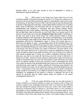 Principal Office, or to such other account as may be designated m writing to
Administrative Agent by Borrowers.


                (iv)     With respect to any Swing Line Loans which have not been
voluntarily prepaid by Borrowers pursuant to Section 2.13, Swing Line Lender may at
any time in its sole and absolute discretion, deliver to Administrative Agent (with a copy
to Borrowers), no later than 11:00 a.m. (New York City time) at least one Business Day
in advance of the proposed Credit Date, a notice (which shall be deemed to be a Funding
Notice given by Borrowers, but Borrowers shall not be deemed to have made any
representations and warranties in connection with such deemed Funding Notice)
requesting that each Lender holding a Revolving Commitment make Revolving Loans
that are Base Rate Loans to Borrowers on such Credit Date in an amount equal to the
amount of such Swing Line Loans (the "Refunded Swing Line Loans") outstanding on
the date such notice is given which Swing Line Lender requests Lenders to prepay.
Anything contained in this Agreement to the contrary notwithstanding, (I) the proceeds
of such Revolving Loans made by the Lenders other than Swing Line Lender shall be
immediately delivered by Administrative Agent to Swing Line Lender (and not to
Borrowers) and applied to repay a corresponding portion of the Refunded Swing Line
Loans and (2) on the day such Revolving Loans are made, Swing Line Lender's Pro Rata
Share of the Refunded Swing Line Loans shall be deemed to be paid with the proceeds of
a Revolving Loan made by Swing Line Lender to Borrowers, and such portion of the
Swing Line Loans deemed to be so paid shall no longer be outstanding as Swing Line
Loans and shall no longer be due under the Swing Line Note of Swing Line Lender but
shall instead constitute part of Swing Line Lender's outstanding Revolving Loans to
Borrowers and shall be due under the Revolving Loan Note issued by Borrowers to
 Swing Line Lender. Borrowers hereby authorize Administrative Agent and Swing Line
 Lender to charge Borrowers' accounts with Administrative Agent and Swing Line Lender
(up to the amount available in each such account) in order to immediately pay Swing
 Line Lender the amount of the Refunded Swing Line Loans to the extent the proceeds of
 such Revolving Loans made by Lenders, including the Revolving Loans deemed to be
 made by Swing Line Lender, are not sufficient to repay in full the Refunded Swing Line
 Loans. If any portion of any such amount paid (or deemed to be paid) to Swing Line
 Lender should be recovered by or on behalf of Borrowers from Swing Line Lender in
 bankruptcy, by assignment for the benefit of creditors or otherwise, the loss of the
 amount so recovered shall be ratably shared among all Lenders in the manner
 contemplated by Section 2.17.


                (v)      If for any reason Revolving Loans are not made pursuant to
Section 2.3(b )(iv) in an amount sufficient to repay any amounts owed to Swing Line
Lender in respect of any outstanding Swing Line Loans on or before the third Business
Day after demand for payment thereof by Swing Line Lender, each Lender holding a
Revolving Commitment shall be deemed to, and hereby agrees to, have purchased a
participation in such outstanding Swing Line Loans, and in an amount equal to its Pro
Rata Share of the applicable unpaid amount together with accrued interest thereon. Upon
one Business Day's notice from Swing Line Lender, each Lender holding a Revolving

                                        51
 