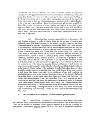 Commitment shall deliver to Swing Line Lender an amount equal to its respective
      participation in the applicable unpaid amount in same day funds at the Principal Office of
      Swing Line Lender. In order to evidence such participation each Lender holding a
      Revolving Commitment agrees to enter into a participation agreement at the request of
      Sxting Line Lender in form and substan.cc reasonably satisfactory to Swing Line Lender.
      In the event any Lender holding a Revolving Commitment fails to make available to
      Swing Line Lender the amount of such Lender's participation as provided in this
      paragraph, Swing Line Lender shall be entitled to recover such amount on demand from
      such Lender together with interest thereon for three Business Days at the rate customarily
      used by Swing Line Lender for the correction of errors among banks and thereafter at the
      Base Rate, as applicable.


                      (vi)     Notwithstanding anything contained herein to the contrary, (1)
      each Lender's obligation to make Revolving Loans for the purpose of repaying any
      Refunded Swing Line Loans pursuant to the second preceding paragraph and each
      Lender's obligation to purchase a participation in any unpaid Swing Line Loans pursuant
      to the immediately preceding paragraph shall be absolute and unconditional and shall not
      be affected by any circumstance, including (A) any set-off, counterclaim, recoupment,
      defense or other right which such Lender may have against Swing Line Lender, any
      Credit Party or any other Person for any reason whatsoever; (B) the occurrence or
      continuation of a Default or Event of Default; (C) any adverse change in the business,
      operations, properties, assets, condition (financial or otherwise) or prospects of any
      Credit Party; (D) any breach of this Agreement or any other Credit Document by any
      party thereto; or (E) any other circumstance, happening or event whatsoever, whether or
      not similar to any of the foregoing; provided that such obligations of each Lender are
      subject to the condition that Swing Line Lender believed in good faith that all conditions
      under Section 3.2 to the making of the applicable Refunded Swing Line Loans or other
      unpaid Swing Line Loans, were satisfied at the time such Refunded Swing Line Loans or
      unpaid Swing Line Loans were made, or the satisfaction of any such condition not
      satisfied had been waived by the Requisite Lenders prior to or at the time such Refunded
      Swing Line Loans or other unpaid Swing Line Loans were made; and (2) Swing Line
      Lender shall not be obligated to make any Swing Line Loans (A) if it has elected not to
      do so after the occurrence and during the continuation of a Default or Event of Default or
      (B) at a time when a Funding Default exists unless Swing Line Lender has entered into
       arrangements satisfactory to it and Borrowers to eliminate Swing Line Lender's risk with
      respect to the Defaulting Lender's participation in such Swing Ling Loan, including by
      cash collateralizing such Defaulting Lender's Pro Rata Share of the outstanding Swing
      Line Loans.

       2.4    Issuance of Letters of Credit and Purchase of Participations Therein.


               (a)    Letters of Credit. During the LC Commitment Period, subject to the terms
and conditions hereof, Administrative Agent agrees to cause the Issuing Bank to issue Letters of
Credit for the account of Borrowers in the aggregate amount up to but not exceeding the
aggregate LC Commitments; provided, (i) each Letter of Credit shall be denominated in Dollars;

                                              52
 