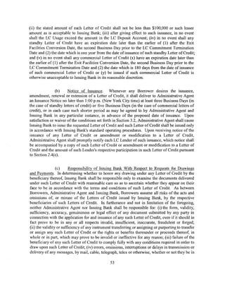 (ii) the stated amount of each Letter of Credit shall not be less than $100,000 or such lesser
amount as is acceptable to Issuing Bank; (iii) after giving effect to such issuance, in no event
shall the LC Usage exceed the amount in the LC Deposit Account; (iv) in no event shall any
standby Letter of Credit have an expiration date later than the earlier of (1) after the Exit
Facilities Conversion Date, the second Business Day prior to the LC Commitment Termination
Date and (2) the date which is one year from the date of issuance of such standby Letter of Credit;
and (v) in no event shall any commercial Letter of Credit (x) have an expiration date later than
the earlier of (1) after the Exit Facilities Conversion Date, the second Business Day prior to the
LC Commitment Termination Date and (2) the date which is 180 days from the date of issuance
of such commercial Letter of Credit or (y) be issued if such commercial Letter of Credit is
otherwise unacceptable to Issuing Bank in its reasonable discretion.


                (b)    Notice of Issuance. Whenever any Borrower desires the issuance,
amendment, renewal or extension of a Letter of Credit, it shall deliver to Administrative Agent
an Issuance Notice no later than 1:00 p.m. (New York City time) at least three Business Days (in
the case of standby letters of credit) or five Business Days (in the case of commercial letters of
credit), or in each case such shorter period as may be agreed to by Administrative Agent and
Issuing Bank in any particular instance, in advance of the proposed date of issuance. Upon
satisfaction or waiver of the conditions set forth in Section 3.2, Administrative Agent shall cause
Issuing Bank to issue the requested Letter of Credit and such Letter of Credit shall be issued only
in accordance with Issuing Bank's standard operating procedures. Upon receiving notice of the
issuance of any Letter of Credit or amendment or modification to a Letter of Credit,
Administrative Agent shall promptly notify each LC Lender of such issuance, which notice shall
be accompanied by a copy of such Letter of Credit or amendment or modification to a Letter of
Credit and the amount of such Lender's respective participation in such Letter of Credit pursuant
to Section 2.4(e).


                 (c)     Responsibility of Issuing Bank With Respect to Requests for Drawings
and Payments. In determining whether to honor any drawing under any Letter of Credit by the
beneficiary thereof, Issuing Bank shall be responsible only to examine the documents delivered
under such Letter of Credit with reasonable care so as to ascertain whether they appear on their
face to be in accordance with the terms and conditions of such Letter of Credit. As between
Borrowers, Administrative Agent and Issuing Bank, Borrowers assume all risks of the acts and
omissions of, or misuse of the Letters of Credit issued by Issuing Bank, by the respective
beneficiaries of such Letters of Credit. In furtherance and not in limitation of the foregoing,
neither Administrative Agent nor Issuing Bank shall be responsible for: (i) the form, validity,
sufficiency, accuracy, genuineness or legal effect of any document submitted by any party in
connection with the application for and issuance of any such Letter of Credit, even if it should in
fact prove to be in any or all respects invalid, insufficient, inaccurate, fraudulent or forged;
(ii) the validity or sufficiency of any instrument transferring or assigning or purporting to transfer
or assign any such Letter of Credit or the rights or benefits thereunder or proceeds thereof, in
whole or in part, which may prove to be invalid or ineffective for any reason; (iii) failure of the
beneficiary of any such Letter of Credit to comply fully with any conditions required in order to
draw upon such Letter of Credit; (iv) errors, omissions, interruptions or delays in transmission or
delivery of any messages, by mail, cable, telegraph, telex or otherwise, whether or not they be in

                                                 53
 