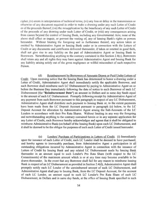 cipher; (v) errors in interpretation of technical tem1s; (vi) any loss or delay in the transmission or
otherwise of any document required in order to make a drawing under any such Letter of Credit
or of the proceeds thereof; (vii) the misapplication by the beneficiary of any such Letter of Credit
of the proceeds of any drawing under such Letter of Credit; or (viii) any consequences arising
from causes beyond the control of Issuing Bank, including any Governmental Acts; none of the
above shall affect or impair, or prevent the vesting of, any of Issuing Bank's rights or powers
hereunder. Without limiting the foregoing and in furtherance thereof, any action taken or
omitted by Administrative Agent or Issuing Bank under or in connection with the Letters of
Credit or any documents and certificates delivered thereunder, if taken or omitted in good faith,
shall not give rise to any liability on the part of Administrative Agent or Issuing Bank to
Borrowers. Notwithstanding anything to the contrary contained in this Section 2.4(c), Borrowers
shall retain any and all rights they may have against Administrative Agent and Issuing Bank for
any liability arising solely out of the gross negligence or willful misconduct of such respective
Person.


                (d)    Reimbursement by Borrowers of Amounts Drawn or Paid Under Letters of
Credit. Upon receiving notice that the Issuing Bank has determined to honor a drawing under a
Letter of Credit, Administrative Agent shall immediately notify the applicable Borrower, and
such Borrower shall reimburse such LC Disbursement by paying to Administrative Agent on or
before the Business Day immediately following the date of notice to such Borrower of such LC
Disbursement (the "Reimbursement Date") an amount in Dollars and in same day funds equal
to the amount of such LC Disbursement. Promptly following receipt by Administrative Agent of
any payment from such Borrower pursuant to this paragraph in respect of any LC Disbursement,
Administrative Agent shall distribute such payment to Issuing Bank or, to the extent payments
have been made from the LC Deposit Account pursuant to paragraph (e) below, to the LC
Deposit Account for allocation by Administrative Agent among the Sub-Accounts of the LC
Lenders in accordance with their Pro Rata Shares. Without limiting in any way the foregoing
and notwithstanding anything to the contrary contained herein or in any separate application for
any Letter of Credit, each Borrower hereby acknowledges and agrees that it shall be obligated to
reimburse Administrative Bank (on behalf ofthe Issuing Bank) upon each LC Disbursement, and
it shall be deemed to be the obligor for purposes of each such Letter of Credit issued hereunder.


              (e)     Lenders' Purchase of Participations in Letters of Credit. (i) Immediately
upon the issuance of each Letter of Credit, each LC Lender shall be deemed to have purchased,
and hereby agrees to irrevocably purchase, from Administrative Agent a participation in all
outstanding obligations incurred by Administrative Agent in connection with the issuance of
Letters of Credit by Issuing Bank and any related LC Disbursement made by Issuing Bank
thereunder in an amount equal to such Lender's Pro Rata Share (with respect to the LC
Commitments) of the maximum amount which is or at any time may become available to be
drawn thereunder. In the event that any Borrower shall fail for any reason to reimburse Issuing
Bank in respect of an LC Disbursement as provided in Section 2.4(d), Administrative Agent shall
promptly notify each LC Lender of the unreimbursed amount of such LC Disbursement, and
Administrative Agent shall pay to Issuing Bank, from the LC Deposit Account, for the account
of each LC Lender, an amount equal to such LC Lender's Pro Rata Share of such LC
Disbursement, in Dollars and in same day funds, at the office of Issuing Bank specified in such

                                                  54
 