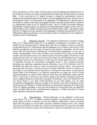 notice, not later than 1:00 p.m. (New York City time) on the first business day (under the laws of
the jurisdiction in which such office of Issuing Bank is located) after the date notified by Issuing
Bank. In the event that the LC Deposit Account is charged by Administrative Agent to
reimburse Issuing Bank pursuant to this Section 2.4(e), the applicable Borrower shall pay over to
Administrative Agent in reimbursement of the applicable LC Disbursement an amount equal to
the amount so charged, as provided in paragraph (d) above, and such payment shall be deposited
by Administrative Agent in the LC Deposit Account. Each LC Lender irrevocably authorizes
Administrative Agent to apply, or to permit the LC Depositary Bank to apply, amounts of its LC
Deposit held in the LC Deposit Account as provided in this Section 2.4(e). Any payment made
from the LC Deposit Account, pursuant to this paragraph to reimburse Issuing Bank for any LC
Disbursement shall not constitute a Loan and shall not relieve any Borrower of its obligation to
reimburse such LC Disbursement.


               (f)     Obligations Absolute. The obligation of Borrowers to reimburse Issuing
Bank for LC Disbursements made by it, the obligation of Borrowers to reimburse each LC
Lender for any payments made to Issuing Bank from the LC Deposit Account to reimburse
Issuing Bank for any LC Disbursement and the obligations of LC Lenders under Section 2.4(e)
shall be unconditional and irrevocable and shall be paid strictly in accordance with the terms
hereof under all circumstances including any of the following circumstances: (i) any lack of
validity or enforceability of any Letter of Credit; (ii) the existence of any claim, set-off, defense
or other right which Borrowers or any Lender may have at any time against a beneficiary or any
transferee of any Letter of Credit (or any Persons for whom any such transferee may be acting),
Issuing Bank, Lender or any other Person or, in the case of a Lender, against Borrowers, whether
in connection herewith, the transactions contemplated herein or any unrelated transaction
(including any underlying transaction between Borrowers or one of its Subsidiaries and the
beneficiary for which any Letter of Credit was procured); (iii) any draft or other document
presented under any Letter of Credit proving to be forged, fraudulent, invalid or insufficient in
any respect or any statement therein being untrue or inaccurate in any respect; (iv) payment by
Issuing Bank to the beneficiary or as otherwise required by law under any Letter of Credit
against presentation of a draft or other document which does not substantially comply with the
terms of such Letter of Credit; (v) any adverse change in the business, operations, properties,
assets, condition (financial or otherwise) or prospects of Holdings or any of its Subsidiaries; (vi)
any breach hereof or any other Credit Document by any party thereto; (vii) any other
circumstance or happening whatsoever, whether or not similar to any of the foregoing; (viii) the
fact that an Event ofDefault or a Default shall have occurred and be continuing; or (ix) the return
of the LC Deposits; provided, in each case, that payment by Issuing Bank under the applicable
Letter of Credit shall not have constituted gross negligence or willful misconduct of Issuing
Bank under the circumstances in question.


               (g)      Indemnification. Without duplication of any obligation of Borrowers
under Section 10.2 or 10.3, in addition to amounts payable as provided herein, each Borrower
hereby agrees to protect, indemnify, pay and save harmless Administrative Agent and Issuing
Bank from and against any and all claims, demands, liabilities, damages, losses, costs, charges
and expenses (including reasonable fees, expenses and disbursements of counsel and reasonable
allocated costs of internal counsel) which Administrative Agent or Issuing Bank may incur or be

                                                 55
 