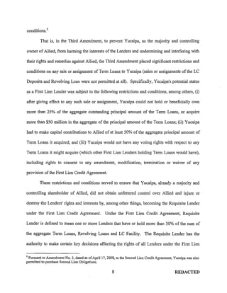 conditions. 5

        That is, in the Third Amendment, to prevent Yucaipa, as the majority and controlling

owner of Allied, from harming the interests of the Lenders and undermining and interfering with

their rights and remedies against Allied, the Third Amendment placed significant restrictions and

conditions on any sale or assignment of Term Loans to Yucaipa (sales or assignments of the LC

Deposits and Revolving Loan were not permitted at all). Specifically, Yucaipa's potential status

as a First Lien Lender was subject to the following restrictions and conditions, among others, (i)

after giving effect to any such sale or assignment, Yucaipa could not hold or beneficially own

more than 25% of the aggregate outstanding principal amount of the Term Loans, or acquire

more than $50 million in the aggregate of the principal amount of the Term Loans; (ii) Yucaipa

had to make capital contributions to Allied of at least 50% of the aggregate principal amount of

Term Loans it acquired; and (iii) Yucaipa would not have any voting rights with respect to any

Term Loans it might acquire (which other First Lien Lenders holding Term Loans would have),

including rights to consent to any amendment, modification, termination or waiver of any

provision of the First Lien Credit Agreement.

        These restrictions and conditions served to ensure that Yucaipa, already a majority and

controlling shareholder of Allied, did not obtain unfettered control over Allied and injure or

destroy the Lenders' rights and interests by, among other things, becoming the Requisite Lender

under the First Lien Credit Agreement.            Under the First Lien Credit Agreement, Requisite

Lender is defined to mean one or more Lenders that have or hold more than 50% of the sum of

the aggregate Term Loans, Revolving Loans and LC Facility. The Requisite Lender has the

authority to make certain key decisions affecting the rights of all Lenders under the First Lien

5
 Pursuant to Amendment No.3, dated as of April 17, 2008, to the Second Lien Credit Agreement, Yucaipa was also
permitted to purchase Second Lien Obligations.

                                                      8                                       REDACTED
 