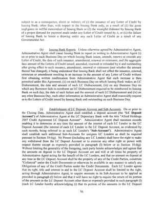subject to as a consequence, direct or indirect, of (i) the issuance of any Letter of Credit by
Issuing Bank, other than, with respect to the Issuing Bank only, as a result of (1) the gross
negligence or willful misconduct of Issuing Bank or (2) the wrongful dishonor by Issuing Bank
of a proper demand for payment made under any Letter of Credit issued by it, or (ii) the failure
of Issuing Bank to honor a dravving under any such Letter of Credit as a resuit of any
Governmental Act.


                (h)     Issuing Bank Reports. Unless otherwise agreed by Administrative Agent,
Administrative Agent shall cause Issuing Bank to report in writing to Administrative Agent (i)
on or prior to each Business Day on which Issuing Bank issues, amends, renews or extends any
Letter of Credit, the date of such issuance, amendment, renewal or extension, and the aggregate
face amount of the Letters of Credit issued, amended, renewed or extended by it and outstanding
after giving effect to such issuance, amendment, renewal or extension (and whether the amount
thereof has changed), it being understood that Issuing Bank shall not affect the issuance, renewal,
extension or amendment resulting in an increase in the amount of any Letter of Credit without
first obtaining written confirmation from Administrative Agent that such increase is then
permitted under this Agreement, (ii) on each Business Day on which Issuing Bank makes an LC
Disbursement, the date and amount of such LC Disbursement, (iii) on any Business Day on
which any Borrower fails to reimburse an LC Disbursement required to be reimbursed to Issuing
Bank on such day, the date of such failure and the amount of such LC Disbursement and (iv) on
any other Business Day, such other information as Administrative Agent shall reasonably request
as to the Letters of Credit issued by Issuing Bank and outstanding on such Business Day.


                 (i)     Establishment of LC Deposit Account and Sub-Accounts. On or prior to
the Closing Date, Administrative Agent shall establish a deposit account (the "LC Deposit
Account") of Administrative Agent at the LC Depositary Bank with the title "Allied Holdings
2007 Credit Agreement LC Deposit Account". Administrative Agent shall maintain records
enabling it to determine at any time the amount of the interest of each LC Lender in the LC
Deposit Account (the interest of each LC Lender in the LC Deposit Account, as evidenced by
such records, being referred to as such LC Lender's "Sub-Account"). Administrative Agent
shall establish such additional Sub-Accounts for assignee LC Lenders as shall be required
pursuant to Section I 0.6(g). No Person (including any LC Lender) shall have the right to make
any withdrawal from the LC Deposit Account or to exercise any other right or power with
respect thereto except as expressly provided in paragraph (1) below or in Section 10.6(g).
Without limiting the generality of the foregoing, each party hereto acknowledges and agrees that
the amounts on deposit in the LC Deposit Account are and will at all times be property of
Administrative Agent acting for the benefit of the LC Lenders, and that no amount on deposit at
any time in the LC Deposit Account shall be the property of any of the Credit Parties, constitute
"Collateral" under the Credit Documents or otherwise be available in any manner to satisfy any
Obligations of any of the Credit Parties under the Credit Documents. Each LC Lender agrees
that its right, title and interest in and to the LC Deposit Account shall be limited to the right,
acting through Administrative Agent, to require amounts in its Sub-Account to be applied as
provided in paragraph (I) below and that it will have no right to require the return of its portion
of the amounts in the LC Deposit Account other than as expressly provided in such paragraph (1)
(each LC Lender hereby acknowledging (i) that its portion of the amounts in the LC Deposit

                                                56
 