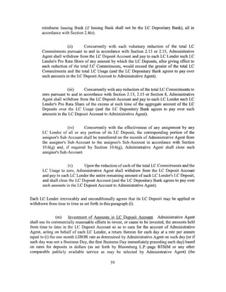 reimburse Issuing Bank (if Issuing Bank shall not be the LC Depositary Bank), all in
       accordance with Section 2.4(e).


                     (ii)      Concurrently with each voluntary reduction of the total LC
       Commitments pursuant to and in accordance with Section 2.13 or 2.15, Administrative
       Agent shall withdraw from the LC Deposit Account and pay to each LC Lender such LC
       Lender's Pro Rata Share of any amount by which the LC Deposits, after giving effect to
       such reduction of the total LC Commitments, would exceed the greater of the total LC
       Commitments and the total LC Usage (and the LC Depositary Bank agrees to pay over
       such amounts in the LC Deposit Account to Administrative Agent).


                      (iii)    Concurrently with any reduction of the total LC Commitments to
       zero pursuant to and in accordance with Section 2.13, 2.15 or Section 8, Administrative
       Agent shall withdraw from the LC Deposit Account and pay to each LC Lender such LC
       Lender's Pro Rata Share of the excess at such time of the aggregate amount of the LC
       Deposits over the LC Usage (and the LC Depositary Bank agrees to pay over such
       amounts in the LC Deposit Account to Administrative Agent).


                      (iv)     Concurrently with the effectiveness of any assignment by any
       LC Lender of all or any portion of its LC Deposit, the corresponding portion of the
       assignor's Sub-Account shall be transferred on the records of Administrative Agent from
       the assignor's Sub-Account to the assignee's Sub-Account in accordance with Section
       10.6(g) and, if required by Section 10.6(g), Administrative Agent shall close such
       assignor's Sub-Account.


                      (v)      Upon the reduction of each of the total LC Commitments and the
       LC Usage to zero, Administrative Agent shall withdraw from the LC Deposit Account
       and pay to each LC Lender the entire remaining amount of such LC Lender's LC Deposit,
       and shall close the LC Deposit Account (and the LC Depositary Bank agrees to pay over
       such amounts in the LC Deposit Account to Administrative Agent).


Each LC Lender irrevocably and unconditionally agrees that its LC Deposit may be applied or
withdrawn from time to time as set forth in this paragraph (1).


                (m)    Investment of Amounts in LC Deposit Account. Administrative Agent
shall use its commercially reasonable efforts to invest, or cause to be invested, the amounts held
from time to time in the LC Deposit Account so as to earn for the account of Administrative
Agent, acting on behalf of each LC Lender, a return thereon for each day at a rate per annum
equal to (i) the one month LIBOR rate as determined by Administrative Agent on such day (or if
such day was not a Business Day, the first Business Day immediately preceding such day) based
on rates for deposits in dollars (as set forth by Bloomberg L.P.-page BTMMor any other
comparable publicly available service as may be selected by Administrative Agent) (the

                                               59
 