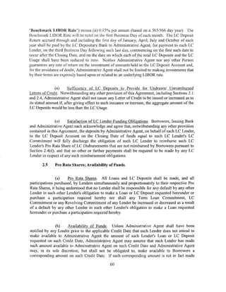 "Benchmark LIBOR Rate") minus (ii) 0.15% per annum (based on a 365/366 day year). The
Benchmark LIBOR Rate will be reset on the first Business Day of each month. The LC Deposit
Return accrued through and including the first day of January, April, July and October of each
year shall be paid by the LC Depositary Bank to Administrative Agent, for payment to each LC
Lender, on the third Business Day following such last day, commencing on the first such date to
occur after the Closing Date, and on the date on which each of the total LC Deposits and the LC
Usage shall have been reduced to zero. Neither Administrative Agent nor any other Person
guarantees any rate of return on the investment of amounts held in the LC Deposit Account and,
for the avoidance of doubt, Administrative Agent shall not be limited to making investments that
by their terms are expressly based upon or related to an underlying LIBOR rate.


               (n)      Sufficiency of LC Deposits to Provide for Undrawn/ Unreimbursed
Letters of Credit. Notwithstanding any other provision ofthis Agreement, including Sections 2.1
and 2.4, Administrative Agent shall not cause any Letter of Credit to be issued or increased as to
its stated amount if, after giving effect to such issuance or increase, the aggregate amount of the
LC Deposits would be less than the LC Usage.


                (o)    Satisfaction ofLC Lender Funding Obligations. Borrowers, Issuing Bank
and Administrative Agent each acknowledge and agree that, notwithstanding any other provision
contained in this Agreement, the deposits by Administrative Agent, on behalf of each LC Lender,
in the LC Deposit Account on the Closing Date of funds equal to such LC Lender's LC
Commitment will fully discharge the obligation of such LC Lender to reimburse such LC
Lender's Pro Rata Share of LC Disbursements that are not reimbursed by Borrowers pursuant to
Section 2.4( d), and that no other or further payments shall be required to be made by any LC
Lender in respect of any such reimbursement obligations.

       2.5     Pro Rata Shares; Availability of Funds.


                (a)    Pro Rata Shares. All Loans and LC Deposits shall be made, and all
participations purchased, by Lenders simultaneously and proportionately to their respective Pro
Rata Shares, it being understood that no Lender shall be responsible for any default by any other
Lender in such other Lender's obligation to make a Loan or LC Deposit requested hereunder or
purchase a participation required hereby nor shall any Term Loan Commitment, LC
Commitment or any Revolving Commitment of any Lender be increased or decreased as a result
of a default by any other Lender in such other Lender's obligation to make a Loan requested
hereunder or purchase a participation required hereby.


              (b)    Availability of Funds. Unless Administrative Agent shall have been
notified by any Lender prior to the applicable Credit Date that such Lender does not intend to
make available to Administrative Agent the amount of such Lender's Loan or LC Deposit
requested on such Credit Date, Administrative Agent may assume that such Lender has made
such amount available to Administrative Agent on such Credit Date and Administrative Agent
may, in its sole discretion, but shall not be obligated to, make available to Borrowers a
corresponding amount on such Credit Date. If such corresponding amount is not in fact made

                                                60
 