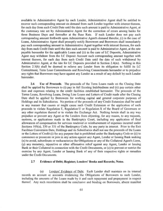 available to Administrative Agent by such Lender, Administrative Agent shall be entitled to
recover such corresponding amount on demand from such Lender together with interest thereon,
for each day from such Credit Date until the date such amount is paid to Administrative Agent, at
the customary rate set by Administrative Agent for the correction of errors among banks for
three Business Days and thereafter at the Base Rate. If such Lender does not pay such
corresponding amount forthwith upon Administrative Agent's demand therefor, (i) in the case of
Loans, Administrative Agent shall promptly notify Borrowers and Borrowers shall immediately
pay such corresponding amount to Administrative Agent together with interest thereon, for each
day from such Credit Date until the date such amount is paid to Administrative Agent, at the rate
payable hereunder for the applicable Loans and (ii) in the case of LC Deposits, Administrative
Agent may withdraw from the LC Deposit Account such corresponding amount together with
interest thereon, for each day from such Credit Date until the date of such withdrawal by
Administrative Agent, at the rate for LC Deposits provided in Section 2.4(m). Nothing in this
Section 2.5(b) shall be deemed to relieve any Lender from its obligation to fulfill its LC
Commitment, Term Loan Commitments and Revolving Commitments hereunder or to prejudice
any rights that Borrowers may have against any Lender as a result of any default by such Lender
hereunder.

        2.6     Use of Proceeds. The proceeds of the Term Loans made on the Closing Date
shall be applied by Borrowers to (i) pay in full Existing Indebtedness and (ii) pay certain other
fees and expenses relating to the credit facilities established hereunder. The proceeds of the
Terms Loans, Revolving Loans, Swing Line Loans and Letters of Credit made after the Closing
Date shall be applied by Borrowers for working capital and general corporate purposes of
Holdings and its Subsidiaries. No portion of the proceeds of any Credit Extension shall be used
in any manner that causes or might cause such Credit Extension or the application of such
proceeds to violate Regulation T, Regulation U or Regulation X of the Board of Governors or
any other regulation thereof or to violate the Exchange Act. Nothing herein shall in any way
prejudice or prevent any Agent or the Lenders from objecting, for any reason, to any requests,
motions, or applications made in the Bankruptcy Court, including any application of final
allowances of compensation for services rendered or reimbursement of expenses incurred under
Sections 105( a), 330 or 331 of the Bankruptcy Code, by any party in interest. Prior to the Exit
Facilities Conversion Date, Holdings and its Subsidiaries shall not use the proceeds of the Loans
or the Letters of Credit (i) for any purpose that is prohibited under the Bankruptcy Code or (ii) to
commence or prosecute or join in any action against any Agent, Lender or Issuing Bank seeking
(x) to avoid, subordinate or recharacterize the Obligations or any of the Collateral Agent's Liens,
(y) any monetary, injunctive or other affirmative relief against any Agent, Lender or Issuing
Bank or their Collateral in connection with the Credit Documents, or (z) to prevent or restrict the
exercise by any Agent, Lender or Issuing Bank of any of their respective rights or remedies
under the Credit Documents.

       2.7     Evidence of Debt; Register; Lenders' Books and Records; Notes.


               (a)   Lenders' Evidence of Debt. Each Lender shall maintain on its internal
records an account or accounts evidencing the Obligations of Borrowers to such Lender,
including the amounts of the Loans made by it and each repayment and prepayment in respect
thereof. Any such recordation shall be conclusive and binding on Borrowers, absent manifest

                                                61
 