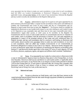 error; provid~Q, that the failure to make any such recordation, or any error in such recordation,
shall not affect any Lender's Commitments or Borrowers' Obligations in respect of any
applicable Loans; and provided further, in the event of any inconsistency between the Register
and any Lender's records, the recordations in the Register shall govem.


                 (b)     Register. Administrative Agent (or its agent or sub-agent appointed by it)
shall maintain at the Principal Office a register for the recordation of the names and addresses of
Lenders, the Commitments and Loans of each Lender and the LC Commitments and LC
Deposits of each Lender from time to time (the "Register"). The Register shall be available for
inspection by Borrowers or any Lender (with respect to any entry relating to such Lender's Loans
or LC Deposits) at any reasonable time and from time to time upon reasonable prior notice.
Administrative Agent shall record, or shall cause to be recorded, in the Register the
Commitments and the Loans of each Lender and the LC Commitments and the LC Deposits of
each Lender, each in accordance with the provisions of Section 10.6, and each repayment or
prepayment in respect of the principal amount of the Loans and each withdrawal from LC
Deposit Account, and any such recordation shall be conclusive and binding on Borrowers and
each Lender, absent manifest error; provided, failure to make any such recordation, or any error
in such recordation, shall not affect any Lender's Commitments or LC Commitments or
Borrowers' Obligations in respect of any Loan or LC Deposit. Borrowers hereby designate CIT
to serve as Borrowers' agent solely for purposes of maintaining the Register as provided in this
Section 2.7, and Borrowers hereby agree that, to the extent CIT serves in such capacity, CIT and
its officers, directors, employees, agents, sub-agents and affiliates shall constitute "Indemnitees."


                (c)   Notes. If so requested by any Lender by written notice to Borrowers (with
a copy to Administrative Agent) at least two Business Days prior to the Closing Date, or at any
time thereafter, Borrowers shall execute and deliver to such Lender (and/or, if applicable and if
so specified in such notice, to any Person who is an assignee of such Lender pursuant to Section
10.6) on the Closing Date (or, if such notice is delivered after the Closing Date, promptly after
Borrower's receipt of such notice) a Note or Notes to evidence such Lender's Term Loan,
Revolving Loan or Swing Line Loan, as the case may be.

        2.8    Interest on Loans.


               (a)     Except as otherwise set forth herein, each Loan shall bear interest on the
unpaid principal amount thereof from the date made through repayment (whether by acceleration
or otherwise) thereof as follows:


                       (i)       in the case of Term Loans:


                                 (1)     if a Base Rate Loan, at the Base Rate plus 3 .00%; or




                                                 62
 
