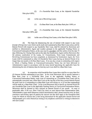 (2)    if a Eurodollar Rate Loan, at the Adjusted Eurodollar
              Rate plus 4.00%;


                      (ii)       in the case of Revolving Loans:


                                 (1)    if a Base Rate Loan, at the Base Rate plus 1.00%; or


                               (2)      if a Eurodollar Rate Loan, at the Adjusted Eurodollar
               Rate plus 2.00%; and


                      (iii)      in the case of Swing Line Loans, at the Base Rate plus 1.00%.


               (b)    The basis for determining the rate of interest with respect to any Loan
(except a Swing Line Loan which can be made and maintained as Base Rate Loans only), and the
Interest Period with respect to any Eurodollar Rate Loan, shall be selected by Borrowers and
notified to Administrative Agent and Lenders pursuant to the applicable Funding Notice or
Conversion/Continuation Notice, as the case may be; provided, until the earlier of (x) the date 75
days following the Closing Date and (y) the date that Syndication Agent notifies Borrowers that
the primary syndication of the Loans, LC Commitments, Term Loan Commitments and
Revolving Commitments has been completed, as determined by Syndication Agent, the Term
Loans shall be maintained as either (1) Eurodollar Rate Loans having an Interest Period of no
longer than one month or (2) Base Rate Loans. If on any day a Loan is outstanding with respect
to which a Funding Notice or Conversion/Continuation Notice has not been delivered to
Administrative Agent in accordance with the terms hereof specifying the applicable basis for
determining the rate of interest, then for that day such Loan shall be a Base Rate Loan.


               (c)    In connection with Eurodollar Rate Loans there shall be no more than five
(5) Interest Periods outstanding at any time. In the event Borrowers fail to specify between a
Base Rate Loan or a Eurodollar Rate Loan in the applicable Funding Notice or
Conversion/Continuation Notice, such Loan (if outstanding as a Eurodollar Rate Loan) will be
automatically converted into a Base Rate Loan on the last day of the then-current Interest Period
for such Loan (or if outstanding as a Base Rate Loan will remain as, or (if not then outstanding)
will be made as, a Base Rate Loan). In the event Borrowers fail to specify an Interest Period for
any Eurodollar Rate Loan in the applicable Funding Notice or Conversion/Continuation Notice,
Borrowers shall be deemed to have selected an Interest Period of one month. As soon as
practicable after 11:00 a.m. (New York City time) on each Interest Rate Determination Date,
Administrative Agent shall determine (which determination shall, absent manifest error, be final,
conclusive and binding upon all parties) the interest rate that shall apply to the Eurodollar Rate
Loans for which an interest rate is then being determined for the applicable Interest Period and
shall promptly give notice thereof (in writing or by telephone confirmed in writing) to Borrowers
and each Lender.


                                                63
 