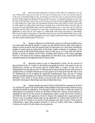 (d)     Interest payable pursuant to Section 2.8(a) shall be computed (i) in the
case of Base Rate Loans on the basis of a 365-day or 366-day year, as the case may be, and (ii)
in the case of Eurodollar Rate Loans, on the basis of a 360-day year, in each case for the actual
number of days elapsed in the period during which it accrues. In computing interest on any Loan,
the date of the making of such Loan or the first day of an Interest Period applicable to such Loan
or, with respect to a Term Loan, the last Interest Payment Date with respect to such Term Loan
or, with respect to a Base Rate Loan being converted from a Eurodollar Rate Loan, the date of
conversion of such Eurodollar Rate Loan to such Base Rate Loan, as the case may be, shall be
included, and the date of payment of such Loan or the expiration date of an Interest Period
applicable to such Loan or, with respect to a Base Rate Loan being converted to a Eurodollar
Rate Loan, the date of conversion of such Base Rate Loan to such Eurodollar Rate Loan, as the
case may be, shall be excluded; provided, if a Loan is repaid on the same day on which it is made,
one day's interest shall be paid on that Loan.


               (e)    Except as otherwise set forth herein, interest on each Loan (i) shall accrue
on a daily basis and shall be payable in arrears on each Interest Payment Date with respect to
interest accrued on and to each such payment date; (ii) shall accrue on a daily basis and shall be
payable in arrears upon any prepayment of that Loan, whether voluntary or mandatory, to the
extent accrued on the amount being prepaid; and (iii) shall accrue on a daily basis and shall be
payable in arrears at maturity of the Loans, including final maturity of the Loans; provided,
however, with respect to any voluntary prepayment of a Base Rate Loan, accrued interest shall
instead be payable on the applicable Interest Payment Date.


                (f)   Borrowers agrees to pay to Administrative Agent, for the account of
Issuing Bank and the LC Lenders as described in paragraph (g) below, with respect to any LC
Disbursement, interest on the amount paid by Issuing Bank in respect of each such LC
Disbursement from the date of such LC Disbursement to but excluding the date such amount is
reimbursed by or on behalf of Borrowers at a rate equal to (i) for the period from the date of such
LC Disbursement to but excluding the applicable Reimbursement Date, the rate of interest
otherwise payable hereunder with respect to Revolving Loans that are Base Rate Loans, and (ii)
thereafter, a rate which is 2% per annum in excess of the rate of interest otherwise payable
hereunder with respect to Revolving Loans that are Base Rate Loans.


               (g)    Interest payable pursuant to Section 2.8(f) shall be computed on the basis
of a 365/366-day year for the actual number of days elapsed in the period during which it accrues,
and shall be payable on demand or, ifno demand is made, on the date on which the related LC
Disbursement is reimbursed in full by or on behalf of Borrowers. Interest accrued pursuant to
paragraph (f) shall be for the account of Administrative Agent, except that interest accrued on
and after the date of the application of the LC Deposits by Administrative Agent pursuant to
Section 2.4(e) to reimburse Issuing Bank for the applicable LC Disbursement shall be for the
account of the LC Lenders to the extent of such payment and, upon receipt of such amounts,
Administrative Agent shall promptly distribute to each LC Lender (other than a Defaulting
Lender) such Lender's Pro Rata Share of such payments.



                                                64
 