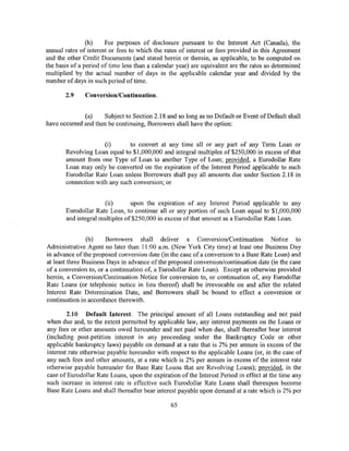 (h)    For purposes of disclosure pursuant to the Interest Act (Canada), the
annual rates of interest or fees to which the rates of interest or fees provided in this Agreement
and the other Credit Documents (and stated herein or therein, as applicable, to be computed on
the basis of a period of time less than a calendar year) are equivalent are the rates so determined
multiplied by the actual number of days in the applicable calendar year and divided by the
number of days in such period of time.

       2.9     Conversion/Continuation.


              (a)    Subject to Section 2.18 and so long as no Default or Event of Default shall
have occurred and then be continuing, Borrowers shall have the option:


                     (i)      to convert at any time all or any part of any Term Loan or
       Revolving Loan equal to $1,000,000 and integral multiples of $250,000 in excess of that
       amount from one Type of Loan to another Type of Loan; provided, a Eurodollar Rate
       Loan may only be converted on the expiration of the Interest Period applicable to such
       Eurodollar Rate Loan unless Borrowers shall pay all amounts due under Section 2.18 in
       connection with any such conversion; or


                      (ii)      upon the expiration of any Interest Period applicable to any
       Eurodollar Rate Loan, to continue all or any portion of such Loan equal to $1,000,000
       and integral multiples of$250,000 in excess of that amount as a Eurodollar Rate Loan.


                (b)    Borrowers shall deliver a Conversion/Continuation Notice to
Administrative Agent no later than 11:00 a.m. (New York City time) at least one Business Day
in advance of the proposed conversion date (in the case of a conversion to a Base Rate Loan) and
at least three Business Days in advance of the proposed conversion/continuation date (in the case
of a conversion to, or a continuation of, a Eurodollar Rate Loan). Except as otherwise provided
herein, a Conversion/Continuation Notice for conversion to, or continuation of, any Eurodollar
Rate Loans (or telephonic notice in lieu thereof) shall be irrevocable on and after the related
Interest Rate Determination Date, and Borrowers shall be bound to effect a conversion or
continuation in accordance therewith.

        2.10 Default Interest. The principal amount of all Loans outstanding and not paid
when due and, to the extent permitted by applicable law, any interest payments on the Loans or
any fees or other amounts owed hereunder and not paid when due, shall thereafter bear interest
(including post-petition interest in any proceeding under the Bankruptcy Code or other
applicable bankruptcy laws) payable on demand at a rate that is 2% per annum in excess of the
interest rate otherwise payable hereunder with respect to the applicable Loans (or, in the case of
any such fees and other amounts, at a rate which is 2% per annum in excess of the interest rate
otherwise payable hereunder for Base Rate Loans that are Revolving Loans); provided, in the
case of Eurodollar Rate Loans, upon the expiration ofthe Interest Period in effect at the time any
such increase in interest rate is effective such Eurodollar Rate Loans shall thereupon become
Base Rate Loans and shall thereafter bear interest payable upon demand at a rate which is 2% per

                                                65
 