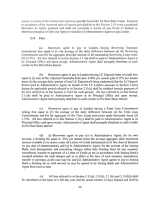annum in excess of the interest rate otherwise payable hereunder for Base Rate Loans. Payment
or acceptance of the increased rates of interest provided for in this Section 2.10 is not a permitted
alternative to timely payment and shall not constitute a waiver of any Event of Default or
otherwise prejudice or limit any rights or remedies of Administrative Agent or any Lender.

       2.11    Fees.


               (a)    Borrowers agree to pay to Lenders having Revolving Exposure
commitment fees equal to (1) the average of the daily difference between (a) the Revolving
Commitments and (b) the aggregate principal amount of all outstanding Revolving Loans times
(2) 0.375%. All fees referred to in this Section 2.1l(a) shall be paid to Administrative Agent at
its Principal Office and upon receipt, Administrative Agent shall promptly distribute to each
Lender its Pro Rata Share thereof.


                (b)    Borrowers agree to pay to Lenders having LC Deposits letter of credit fees
equal to (i) sum of the Adjusted Eurodollar Rate plus 4.00% per annum plus 0.15% per annum
times (ii) the average daily amount of total LC Deposits (it being understood that the LC Deposit
Return paid to Administrative Agent on behalf of the LC Lenders pursuant to Section 2.4(m)
during the applicable period referred to in Section 2.11(e) shall be credited towards payment of
the fees referred to in this Section 2.11 (b) for such period). All fees referred to in this Section
2.11 (b) shall be paid to Administrative Agent at its Principal Office and upon receipt,
Administrative Agent shall promptly distribute to each Lender its Pro Rata Share thereof.


               (c)     Borrowers agree to pay to Lenders having a Term Loan Commitment
ticking fees equal to (1) the average of the daily difference between (a) the Term Loan
Commitments and (b) the aggregate of the Term Loans previously made hereunder times (2)
1. 7 5%. All fees referred to in this Section 2.11 (c) shall be paid to Administrative Agent at its
Principal Office and upon receipt, Administrative Agent shall promptly distribute to each Lender
its Pro Rata Share thereof.


               (d)    (i) Borrowers agree to pay (x) to Administrative Agent, for its own
account, a fronting fee equal to .55% per annum times the average aggregate daily maximum
amount available to be drawn under all Leiters of Credit (determined as of the close of business
on any date of determination), and (y) to Administrative Agent, for the account of the Issuing
Bank, such documentary and processing charges (other than fronting fees) for any issuance,
amendment, transfer or payment of a Letter of Credit as are in accordance with Issuing Bank's
standard schedule for such charges and as in effect at the time of such issuance, amendment,
transfer or payment, as the case may be; and (ii) Administrative Agent agrees to pay to Issuing
Bank a fronting fee in such amount as may be agreed to by Issuing Bank and Administrative
Agent from time lo lime.


               (e)    All fees referred to in Section 2.11 (a), 2.11 (b), 2.11 (c) and 2.11 (d)(i) shall
be calculated on the basis of a 360-day year and the actual number of days elapsed and shall be

                                                  66
 
