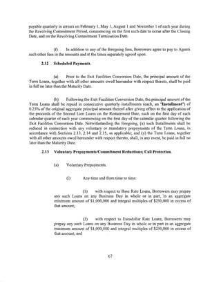 payable quarterly in arrears on February I, May 1, August 1 and November 1 of each year during
the Revolving Commitment Period, commencing on the first such date to occur after the Closing
Date, and on the Revolving Commitment Termination Date.


               (f)      In addition to any of the foregoing fees, Borrowers agree to pay to Agents
such other fees in the amounts and at the times separately agreed upon.

       2.12    Scheduled Payments.


                 (a)     Prior to the Exit Facilities Conversion Date, the principal amount of the
Term Loans, together with all other amounts owed hereunder with respect thereto, shall be paid
in full no later than the Maturity Date.


                (b)    Following the Exit Facilities Conversion Date, the principal amount of the
Term Loans shall be repaid in consecutive quarterly installments (each, an "Installment") of
0.25% of the original aggregate principal amount thereof after giving effect to the application of
the proceeds of the Second Lien Loans on the Restatement Date, each on the first day of each
calendar quarter of each year commencing on the first day of the calendar quarter following the
Exit Facilities Conversion Date. Notwithstanding the foregoing, (x) such Installments shall be
reduced in connection with any voluntary or mandatory prepayments of the Term Loans, in
accordance with Sections 2.13, 2.14 and 2.15, as applicable; and (y) the Term Loans, together
with all other amounts owed hereunder with respect thereto, shall, in any event, be paid in full no
later than the Maturity Date.

       2.13    Voluntary Prepayments/Commitment Reductions; Call Protection.


               (a)    Voluntary Prepayments.


                      (i)       Any time and from time to time:


                             (1)    with respect to Base Rate Loans, Borrowers may prepay
               any such Loans on any Business Day in whole or in part, in an aggregate
               minimum amount of $1,000,000 and integral multiples of $250,000 in excess of
               that amount;


                                (2)  with respect to Eurodollar Rate Loans, Borrowers may
               prepay any such Loans on any Business Day in whole or in part in an aggregate
               minimum amount of $1,000,000 and integral multiples of $250,000 in excess of
               that amount; and




                                                67
 
